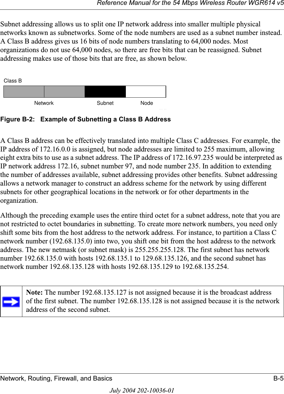 Reference Manual for the 54 Mbps Wireless Router WGR614 v5Network, Routing, Firewall, and Basics B-5July 2004 202-10036-01Subnet addressing allows us to split one IP network address into smaller multiple physical networks known as subnetworks. Some of the node numbers are used as a subnet number instead. A Class B address gives us 16 bits of node numbers translating to 64,000 nodes. Most organizations do not use 64,000 nodes, so there are free bits that can be reassigned. Subnet addressing makes use of those bits that are free, as shown below.Figure B-2:   Example of Subnetting a Class B AddressA Class B address can be effectively translated into multiple Class C addresses. For example, the IP address of 172.16.0.0 is assigned, but node addresses are limited to 255 maximum, allowing eight extra bits to use as a subnet address. The IP address of 172.16.97.235 would be interpreted as IP network address 172.16, subnet number 97, and node number 235. In addition to extending the number of addresses available, subnet addressing provides other benefits. Subnet addressing allows a network manager to construct an address scheme for the network by using different subnets for other geographical locations in the network or for other departments in the organization.Although the preceding example uses the entire third octet for a subnet address, note that you are not restricted to octet boundaries in subnetting. To create more network numbers, you need only shift some bits from the host address to the network address. For instance, to partition a Class C network number (192.68.135.0) into two, you shift one bit from the host address to the network address. The new netmask (or subnet mask) is 255.255.255.128. The first subnet has network number 192.68.135.0 with hosts 192.68.135.1 to 129.68.135.126, and the second subnet has network number 192.68.135.128 with hosts 192.68.135.129 to 192.68.135.254.Note: The number 192.68.135.127 is not assigned because it is the broadcast address of the first subnet. The number 192.68.135.128 is not assigned because it is the network address of the second subnet.7262Class BNetwork Subnet Node