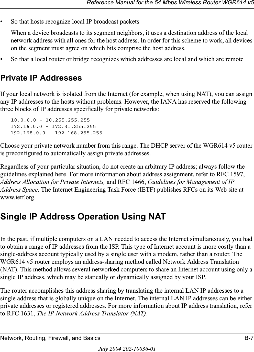 Reference Manual for the 54 Mbps Wireless Router WGR614 v5Network, Routing, Firewall, and Basics B-7July 2004 202-10036-01• So that hosts recognize local IP broadcast packetsWhen a device broadcasts to its segment neighbors, it uses a destination address of the local network address with all ones for the host address. In order for this scheme to work, all devices on the segment must agree on which bits comprise the host address. • So that a local router or bridge recognizes which addresses are local and which are remotePrivate IP AddressesIf your local network is isolated from the Internet (for example, when using NAT), you can assign any IP addresses to the hosts without problems. However, the IANA has reserved the following three blocks of IP addresses specifically for private networks:10.0.0.0 - 10.255.255.255172.16.0.0 - 172.31.255.255192.168.0.0 - 192.168.255.255Choose your private network number from this range. The DHCP server of the WGR614 v5 router is preconfigured to automatically assign private addresses.Regardless of your particular situation, do not create an arbitrary IP address; always follow the guidelines explained here. For more information about address assignment, refer to RFC 1597, Address Allocation for Private Internets, and RFC 1466, Guidelines for Management of IP Address Space. The Internet Engineering Task Force (IETF) publishes RFCs on its Web site at www.ietf.org.Single IP Address Operation Using NATIn the past, if multiple computers on a LAN needed to access the Internet simultaneously, you had to obtain a range of IP addresses from the ISP. This type of Internet account is more costly than a single-address account typically used by a single user with a modem, rather than a router. The WGR614 v5 router employs an address-sharing method called Network Address Translation (NAT). This method allows several networked computers to share an Internet account using only a single IP address, which may be statically or dynamically assigned by your ISP.The router accomplishes this address sharing by translating the internal LAN IP addresses to a single address that is globally unique on the Internet. The internal LAN IP addresses can be either private addresses or registered addresses. For more information about IP address translation, refer to RFC 1631, The IP Network Address Translator (NAT).