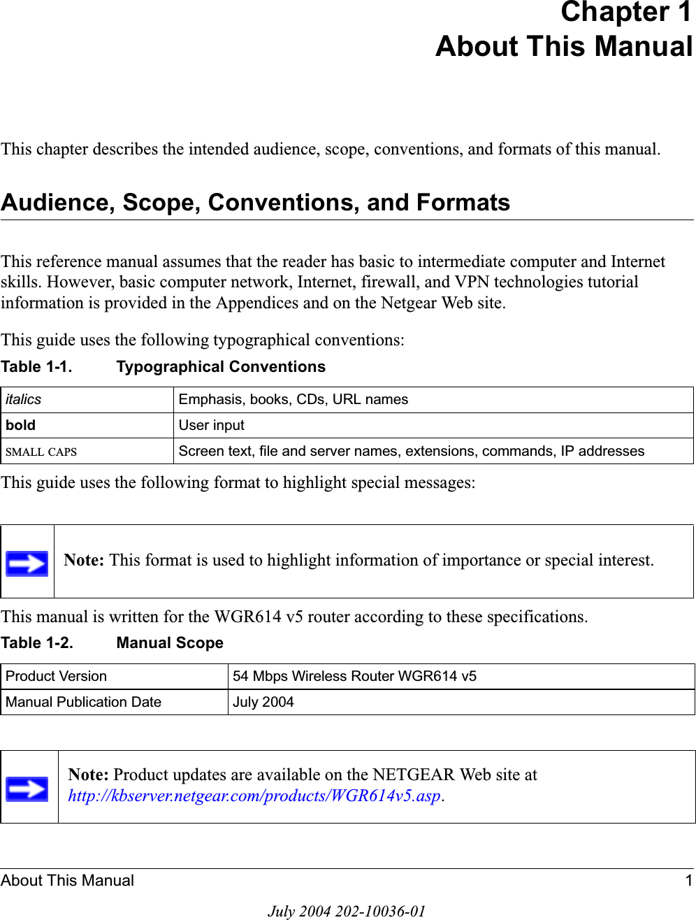 About This Manual 1July 2004 202-10036-01Chapter 1About This ManualThis chapter describes the intended audience, scope, conventions, and formats of this manual.Audience, Scope, Conventions, and FormatsThis reference manual assumes that the reader has basic to intermediate computer and Internet skills. However, basic computer network, Internet, firewall, and VPN technologies tutorial information is provided in the Appendices and on the Netgear Web site.This guide uses the following typographical conventions:This guide uses the following format to highlight special messages:This manual is written for the WGR614 v5 router according to these specifications.Table 1-1. Typographical Conventionsitalics Emphasis, books, CDs, URL namesbold  User inputSMALL CAPS Screen text, file and server names, extensions, commands, IP addressesNote: This format is used to highlight information of importance or special interest.Table 1-2. Manual ScopeProduct Version 54 Mbps Wireless Router WGR614 v5Manual Publication Date July 2004Note: Product updates are available on the NETGEAR Web site at http://kbserver.netgear.com/products/WGR614v5.asp.