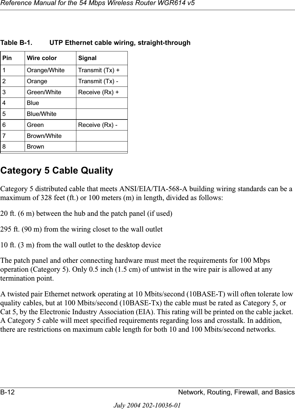 Reference Manual for the 54 Mbps Wireless Router WGR614 v5B-12 Network, Routing, Firewall, and BasicsJuly 2004 202-10036-01Category 5 Cable QualityCategory 5 distributed cable that meets ANSI/EIA/TIA-568-A building wiring standards can be a maximum of 328 feet (ft.) or 100 meters (m) in length, divided as follows:20 ft. (6 m) between the hub and the patch panel (if used)295 ft. (90 m) from the wiring closet to the wall outlet10 ft. (3 m) from the wall outlet to the desktop deviceThe patch panel and other connecting hardware must meet the requirements for 100 Mbps operation (Category 5). Only 0.5 inch (1.5 cm) of untwist in the wire pair is allowed at any termination point.A twisted pair Ethernet network operating at 10 Mbits/second (10BASE-T) will often tolerate low quality cables, but at 100 Mbits/second (10BASE-Tx) the cable must be rated as Category 5, or Cat 5, by the Electronic Industry Association (EIA). This rating will be printed on the cable jacket. A Category 5 cable will meet specified requirements regarding loss and crosstalk. In addition, there are restrictions on maximum cable length for both 10 and 100 Mbits/second networks.Table B-1. UTP Ethernet cable wiring, straight-throughPin Wire color Signal1 Orange/White Transmit (Tx) +2 Orange Transmit (Tx) -3 Green/White Receive (Rx) +4Blue5 Blue/White6 Green Receive (Rx) -7 Brown/White8Brown