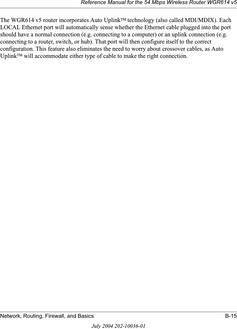 Reference Manual for the 54 Mbps Wireless Router WGR614 v5Network, Routing, Firewall, and Basics B-15July 2004 202-10036-01The WGR614 v5 router incorporates Auto UplinkTM technology (also called MDI/MDIX). Each LOCAL Ethernet port will automatically sense whether the Ethernet cable plugged into the port should have a normal connection (e.g. connecting to a computer) or an uplink connection (e.g. connecting to a router, switch, or hub). That port will then configure itself to the correct configuration. This feature also eliminates the need to worry about crossover cables, as Auto UplinkTM will accommodate either type of cable to make the right connection.