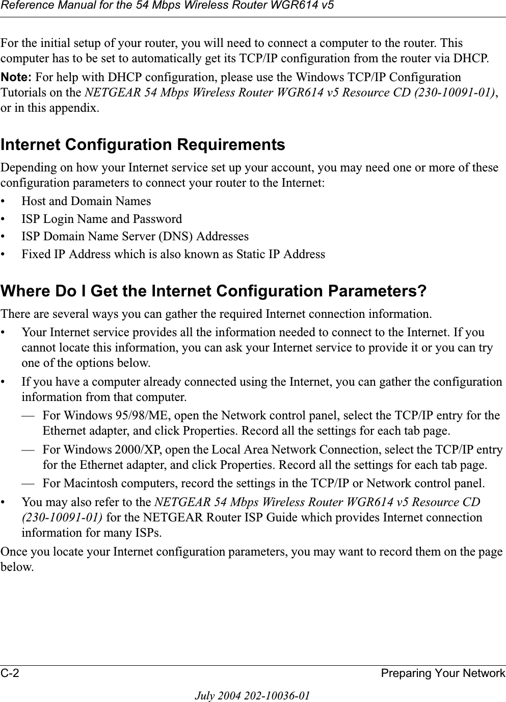 Reference Manual for the 54 Mbps Wireless Router WGR614 v5C-2 Preparing Your NetworkJuly 2004 202-10036-01For the initial setup of your router, you will need to connect a computer to the router. This computer has to be set to automatically get its TCP/IP configuration from the router via DHCP.Note: For help with DHCP configuration, please use the Windows TCP/IP Configuration Tutorials on the NETGEAR 54 Mbps Wireless Router WGR614 v5 Resource CD (230-10091-01),or in this appendix.Internet Configuration RequirementsDepending on how your Internet service set up your account, you may need one or more of these configuration parameters to connect your router to the Internet: • Host and Domain Names• ISP Login Name and Password• ISP Domain Name Server (DNS) Addresses• Fixed IP Address which is also known as Static IP AddressWhere Do I Get the Internet Configuration Parameters?There are several ways you can gather the required Internet connection information.• Your Internet service provides all the information needed to connect to the Internet. If you cannot locate this information, you can ask your Internet service to provide it or you can try one of the options below.• If you have a computer already connected using the Internet, you can gather the configuration information from that computer.— For Windows 95/98/ME, open the Network control panel, select the TCP/IP entry for the Ethernet adapter, and click Properties. Record all the settings for each tab page.— For Windows 2000/XP, open the Local Area Network Connection, select the TCP/IP entry for the Ethernet adapter, and click Properties. Record all the settings for each tab page.— For Macintosh computers, record the settings in the TCP/IP or Network control panel. • You may also refer to the NETGEAR 54 Mbps Wireless Router WGR614 v5 Resource CD (230-10091-01) for the NETGEAR Router ISP Guide which provides Internet connection information for many ISPs.Once you locate your Internet configuration parameters, you may want to record them on the page below.