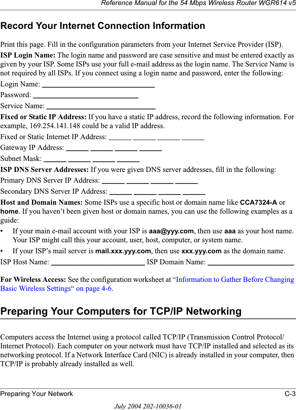 Reference Manual for the 54 Mbps Wireless Router WGR614 v5Preparing Your Network C-3July 2004 202-10036-01Record Your Internet Connection InformationPrint this page. Fill in the configuration parameters from your Internet Service Provider (ISP).ISP Login Name: The login name and password are case sensitive and must be entered exactly as given by your ISP. Some ISPs use your full e-mail address as the login name. The Service Name is not required by all ISPs. If you connect using a login name and password, enter the following:Login Name: ______________________________Password: ____________________________Service Name: _____________________________Fixed or Static IP Address: If you have a static IP address, record the following information. For example, 169.254.141.148 could be a valid IP address.Fixed or Static Internet IP Address: ______ ______ ______ ______Gateway IP Address: ______ ______ ______ ______Subnet Mask: ______ ______ ______ ______ISP DNS Server Addresses: If you were given DNS server addresses, fill in the following:Primary DNS Server IP Address: ______ ______ ______ ______Secondary DNS Server IP Address: ______ ______ ______ ______Host and Domain Names: Some ISPs use a specific host or domain name like CCA7324-A orhome. If you haven’t been given host or domain names, you can use the following examples as a guide:• If your main e-mail account with your ISP is aaa@yyy.com, then use aaa as your host name. Your ISP might call this your account, user, host, computer, or system name. • If your ISP’s mail server is mail.xxx.yyy.com, then use xxx.yyy.com as the domain name.ISP Host Name: _________________________ ISP Domain Name: _______________________For Wireless Access: See the configuration worksheet at “Information to Gather Before Changing Basic Wireless Settings“ on page 4-6.Preparing Your Computers for TCP/IP NetworkingComputers access the Internet using a protocol called TCP/IP (Transmission Control Protocol/Internet Protocol). Each computer on your network must have TCP/IP installed and selected as its networking protocol. If a Network Interface Card (NIC) is already installed in your computer, then TCP/IP is probably already installed as well.