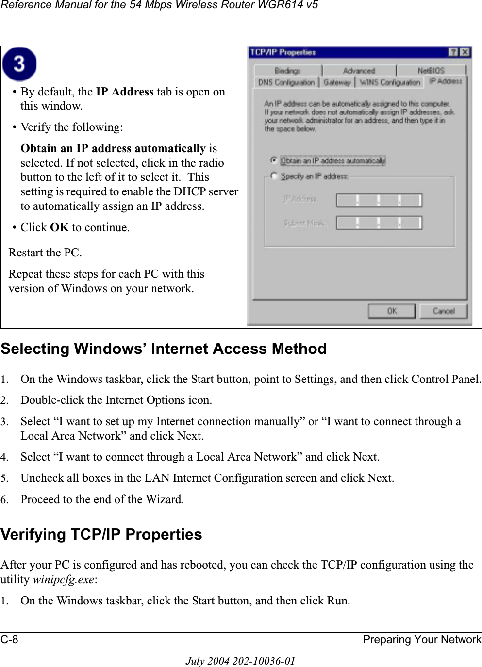 Reference Manual for the 54 Mbps Wireless Router WGR614 v5C-8 Preparing Your NetworkJuly 2004 202-10036-01Selecting Windows’ Internet Access Method1. On the Windows taskbar, click the Start button, point to Settings, and then click Control Panel.2. Double-click the Internet Options icon.3. Select “I want to set up my Internet connection manually” or “I want to connect through a Local Area Network” and click Next.4. Select “I want to connect through a Local Area Network” and click Next.5. Uncheck all boxes in the LAN Internet Configuration screen and click Next.6. Proceed to the end of the Wizard.Verifying TCP/IP PropertiesAfter your PC is configured and has rebooted, you can check the TCP/IP configuration using the utility winipcfg.exe:1. On the Windows taskbar, click the Start button, and then click Run.• By default, the IP Address tab is open on this window.• Verify the following:Obtain an IP address automatically isselected. If not selected, click in the radio button to the left of it to select it.  This setting is required to enable the DHCP server to automatically assign an IP address. • Click OK to continue.Restart the PC.Repeat these steps for each PC with this version of Windows on your network.