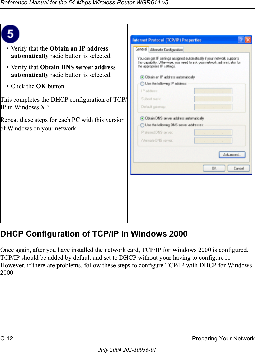 Reference Manual for the 54 Mbps Wireless Router WGR614 v5C-12 Preparing Your NetworkJuly 2004 202-10036-01DHCP Configuration of TCP/IP in Windows 2000 Once again, after you have installed the network card, TCP/IP for Windows 2000 is configured.  TCP/IP should be added by default and set to DHCP without your having to configure it.  However, if there are problems, follow these steps to configure TCP/IP with DHCP for Windows 2000.• Verify that the Obtain an IP address automatically radio button is selected.• Verify that Obtain DNS server address automatically radio button is selected.• Click the OK button.This completes the DHCP configuration of TCP/IP in Windows XP.Repeat these steps for each PC with this version of Windows on your network.