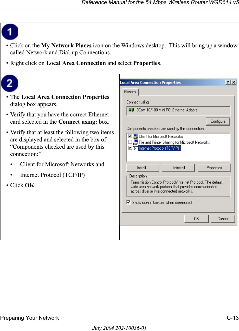 Reference Manual for the 54 Mbps Wireless Router WGR614 v5Preparing Your Network C-13July 2004 202-10036-01• Click on the My Network Places icon on the Windows desktop.  This will bring up a window called Network and Dial-up Connections.• Right click on Local Area Connection and select Properties.•The Local Area Connection Propertiesdialog box appears. • Verify that you have the correct Ethernet card selected in the Connect using: box.• Verify that at least the following two items are displayed and selected in the box of “Components checked are used by this connection:”• Client for Microsoft Networks and• Internet Protocol (TCP/IP)• Click OK.