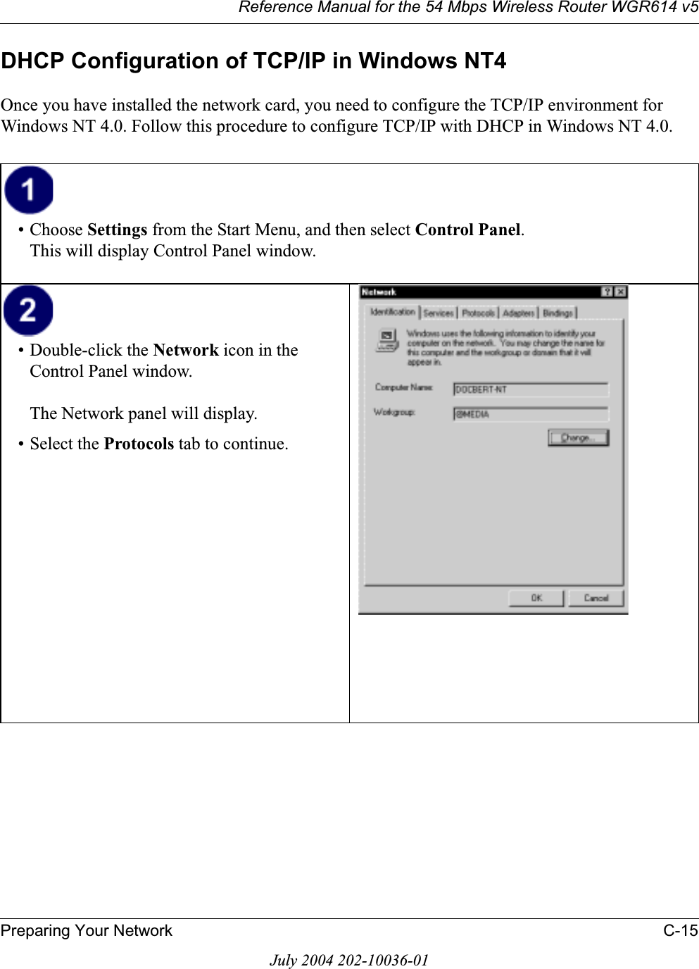 Reference Manual for the 54 Mbps Wireless Router WGR614 v5Preparing Your Network C-15July 2004 202-10036-01DHCP Configuration of TCP/IP in Windows NT4Once you have installed the network card, you need to configure the TCP/IP environment for Windows NT 4.0. Follow this procedure to configure TCP/IP with DHCP in Windows NT 4.0.• Choose Settings from the Start Menu, and then select Control Panel.This will display Control Panel window.• Double-click the Network icon in the Control Panel window.The Network panel will display.• Select the Protocols tab to continue.