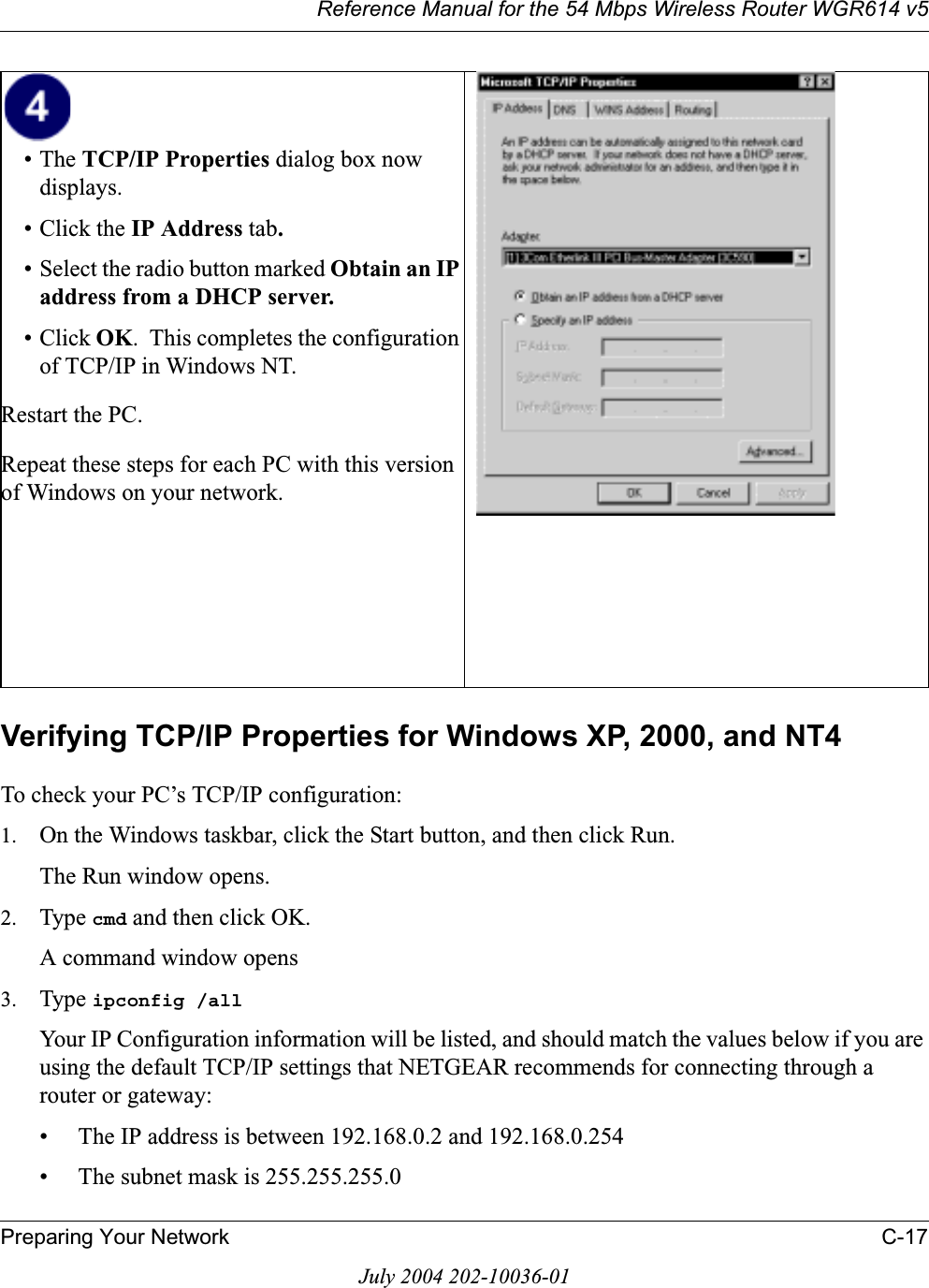 Reference Manual for the 54 Mbps Wireless Router WGR614 v5Preparing Your Network C-17July 2004 202-10036-01Verifying TCP/IP Properties for Windows XP, 2000, and NT4To check your PC’s TCP/IP configuration:1. On the Windows taskbar, click the Start button, and then click Run.The Run window opens.2. Type cmd and then click OK.A command window opens3. Type ipconfig /allYour IP Configuration information will be listed, and should match the values below if you are using the default TCP/IP settings that NETGEAR recommends for connecting through a router or gateway:• The IP address is between 192.168.0.2 and 192.168.0.254• The subnet mask is 255.255.255.0•The TCP/IP Properties dialog box now displays.• Click the IP Address tab.• Select the radio button marked Obtain an IP address from a DHCP server.• Click OK.  This completes the configuration of TCP/IP in Windows NT.Restart the PC.Repeat these steps for each PC with this version of Windows on your network.