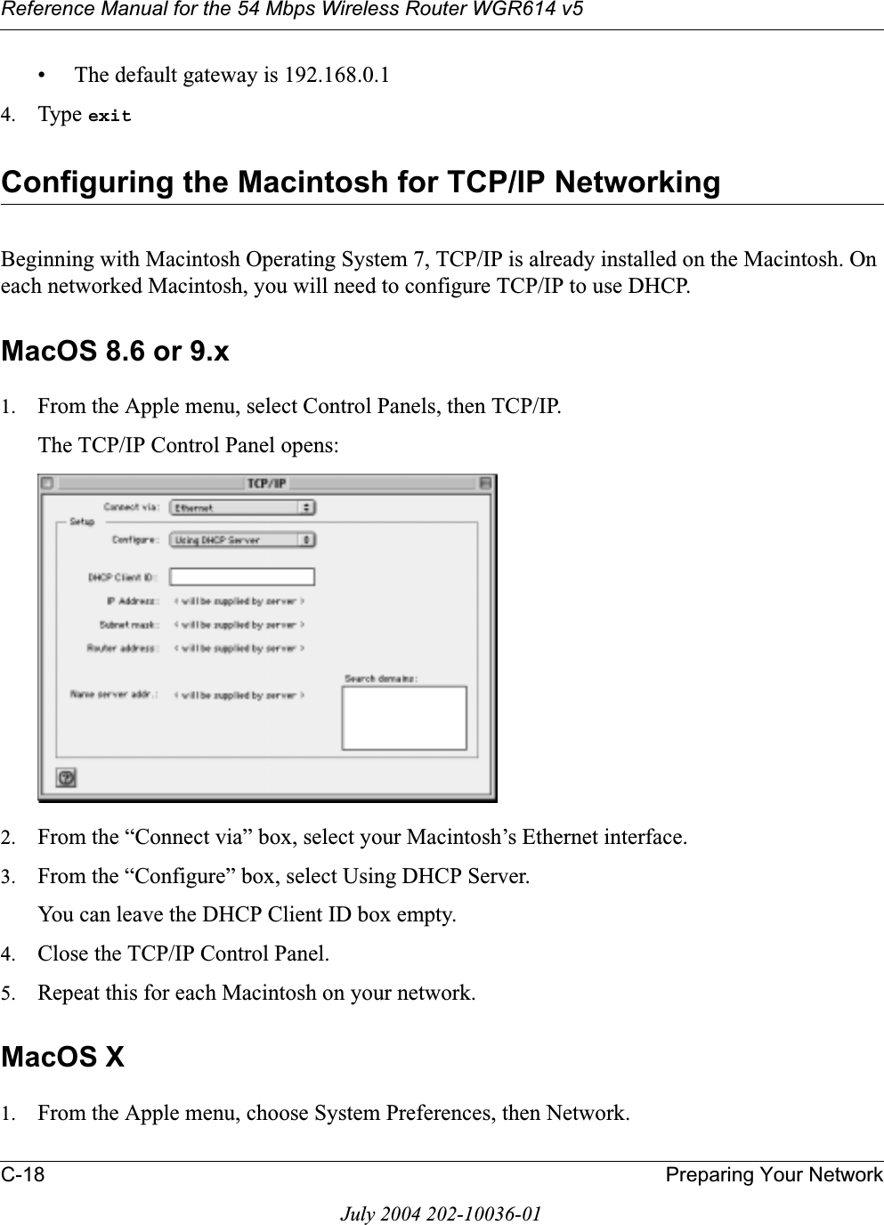 Reference Manual for the 54 Mbps Wireless Router WGR614 v5C-18 Preparing Your NetworkJuly 2004 202-10036-01• The default gateway is 192.168.0.14. Type exitConfiguring the Macintosh for TCP/IP NetworkingBeginning with Macintosh Operating System 7, TCP/IP is already installed on the Macintosh. On each networked Macintosh, you will need to configure TCP/IP to use DHCP.MacOS 8.6 or 9.x1. From the Apple menu, select Control Panels, then TCP/IP.The TCP/IP Control Panel opens:2. From the “Connect via” box, select your Macintosh’s Ethernet interface.3. From the “Configure” box, select Using DHCP Server.You can leave the DHCP Client ID box empty.4. Close the TCP/IP Control Panel.5. Repeat this for each Macintosh on your network.MacOS X1. From the Apple menu, choose System Preferences, then Network.