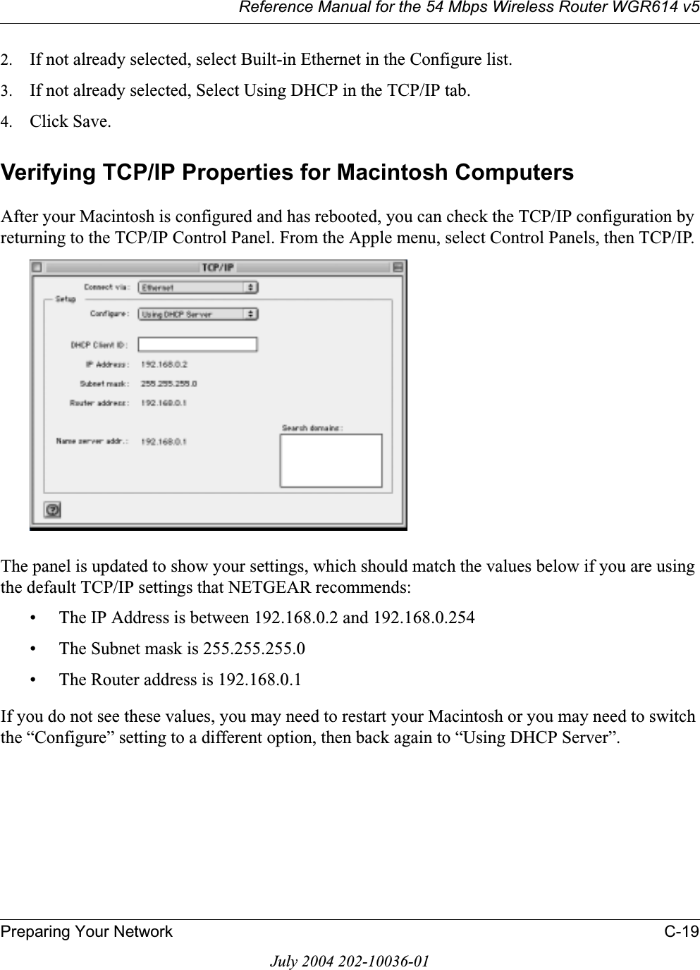 Reference Manual for the 54 Mbps Wireless Router WGR614 v5Preparing Your Network C-19July 2004 202-10036-012. If not already selected, select Built-in Ethernet in the Configure list.3. If not already selected, Select Using DHCP in the TCP/IP tab.4. Click Save.Verifying TCP/IP Properties for Macintosh ComputersAfter your Macintosh is configured and has rebooted, you can check the TCP/IP configuration by returning to the TCP/IP Control Panel. From the Apple menu, select Control Panels, then TCP/IP.The panel is updated to show your settings, which should match the values below if you are using the default TCP/IP settings that NETGEAR recommends:• The IP Address is between 192.168.0.2 and 192.168.0.254• The Subnet mask is 255.255.255.0• The Router address is 192.168.0.1If you do not see these values, you may need to restart your Macintosh or you may need to switch the “Configure” setting to a different option, then back again to “Using DHCP Server”.