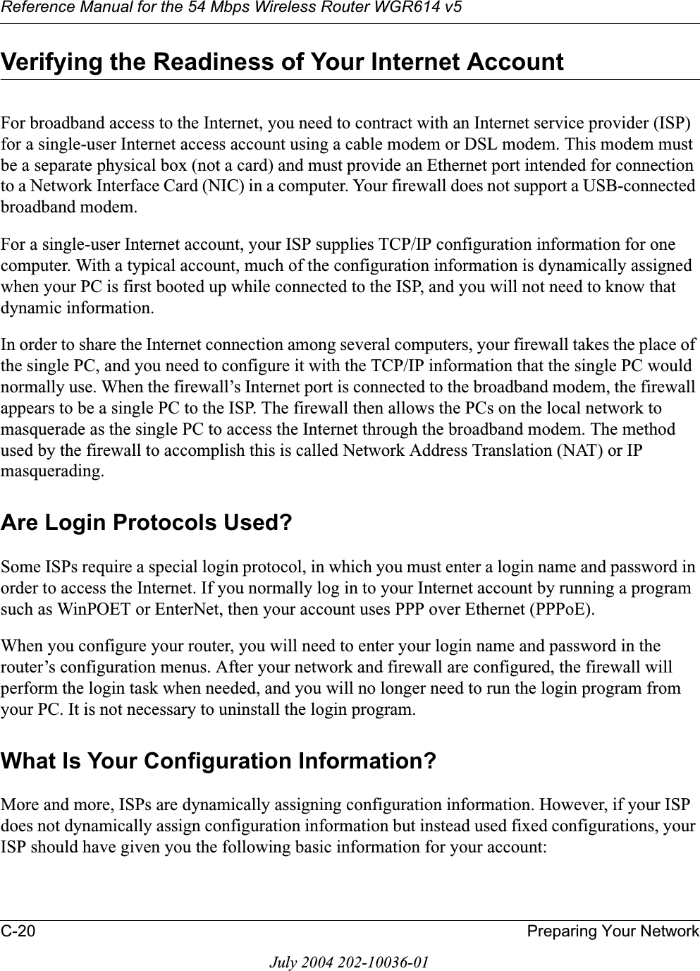 Reference Manual for the 54 Mbps Wireless Router WGR614 v5C-20 Preparing Your NetworkJuly 2004 202-10036-01Verifying the Readiness of Your Internet AccountFor broadband access to the Internet, you need to contract with an Internet service provider (ISP) for a single-user Internet access account using a cable modem or DSL modem. This modem must be a separate physical box (not a card) and must provide an Ethernet port intended for connection to a Network Interface Card (NIC) in a computer. Your firewall does not support a USB-connected broadband modem.For a single-user Internet account, your ISP supplies TCP/IP configuration information for one computer. With a typical account, much of the configuration information is dynamically assigned when your PC is first booted up while connected to the ISP, and you will not need to know that dynamic information. In order to share the Internet connection among several computers, your firewall takes the place of the single PC, and you need to configure it with the TCP/IP information that the single PC would normally use. When the firewall’s Internet port is connected to the broadband modem, the firewall appears to be a single PC to the ISP. The firewall then allows the PCs on the local network to masquerade as the single PC to access the Internet through the broadband modem. The method used by the firewall to accomplish this is called Network Address Translation (NAT) or IP masquerading.Are Login Protocols Used?Some ISPs require a special login protocol, in which you must enter a login name and password in order to access the Internet. If you normally log in to your Internet account by running a program such as WinPOET or EnterNet, then your account uses PPP over Ethernet (PPPoE). When you configure your router, you will need to enter your login name and password in the router’s configuration menus. After your network and firewall are configured, the firewall will perform the login task when needed, and you will no longer need to run the login program from your PC. It is not necessary to uninstall the login program.What Is Your Configuration Information?More and more, ISPs are dynamically assigning configuration information. However, if your ISP does not dynamically assign configuration information but instead used fixed configurations, your ISP should have given you the following basic information for your account: 