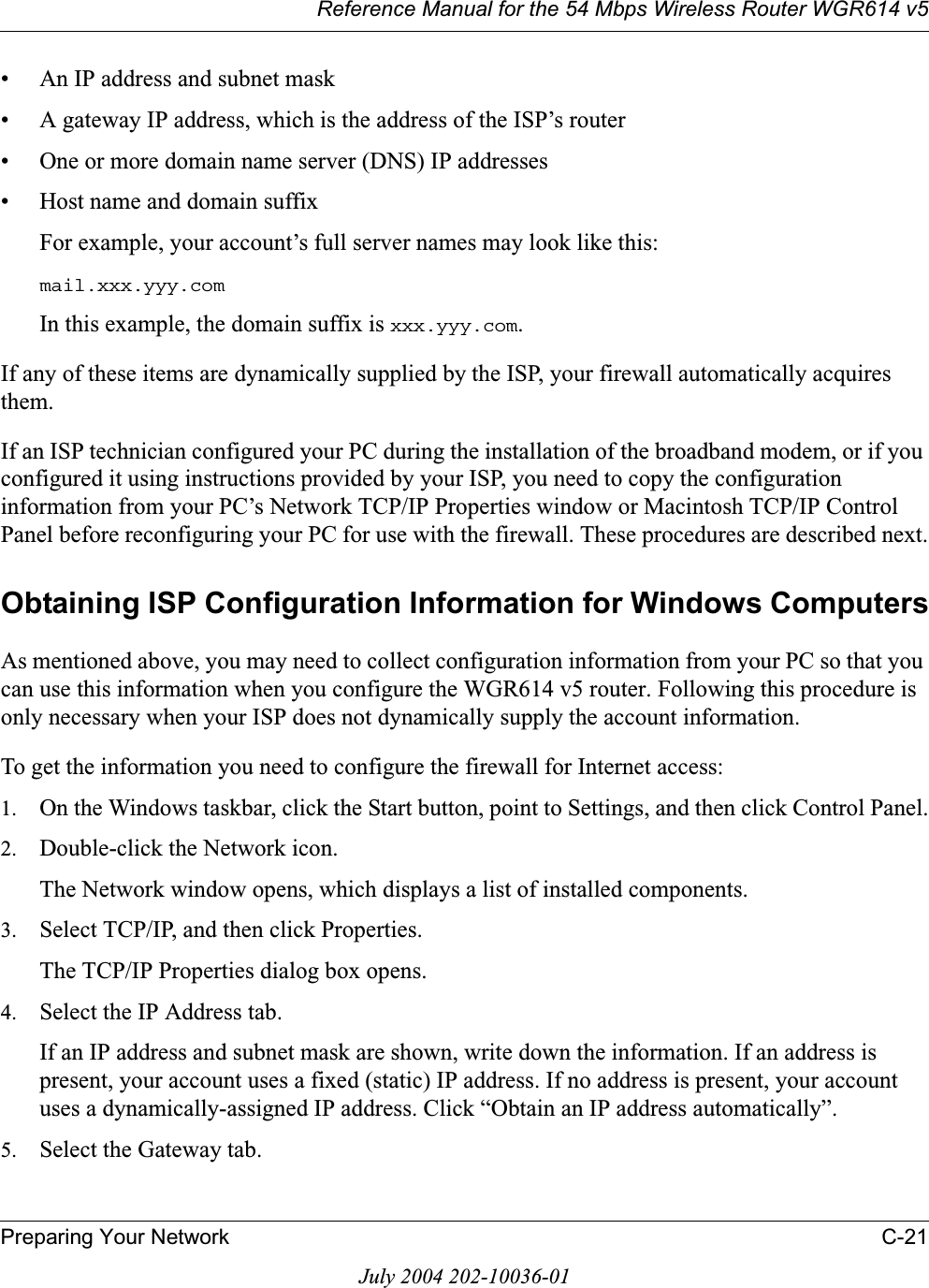 Reference Manual for the 54 Mbps Wireless Router WGR614 v5Preparing Your Network C-21July 2004 202-10036-01• An IP address and subnet mask• A gateway IP address, which is the address of the ISP’s router• One or more domain name server (DNS) IP addresses• Host name and domain suffixFor example, your account’s full server names may look like this:mail.xxx.yyy.comIn this example, the domain suffix is xxx.yyy.com.If any of these items are dynamically supplied by the ISP, your firewall automatically acquires them.If an ISP technician configured your PC during the installation of the broadband modem, or if you configured it using instructions provided by your ISP, you need to copy the configuration information from your PC’s Network TCP/IP Properties window or Macintosh TCP/IP Control Panel before reconfiguring your PC for use with the firewall. These procedures are described next.Obtaining ISP Configuration Information for Windows ComputersAs mentioned above, you may need to collect configuration information from your PC so that you can use this information when you configure the WGR614 v5 router. Following this procedure is only necessary when your ISP does not dynamically supply the account information. To get the information you need to configure the firewall for Internet access:1. On the Windows taskbar, click the Start button, point to Settings, and then click Control Panel.2. Double-click the Network icon.The Network window opens, which displays a list of installed components.3. Select TCP/IP, and then click Properties.The TCP/IP Properties dialog box opens.4. Select the IP Address tab.If an IP address and subnet mask are shown, write down the information. If an address is present, your account uses a fixed (static) IP address. If no address is present, your account uses a dynamically-assigned IP address. Click “Obtain an IP address automatically”.5. Select the Gateway tab.