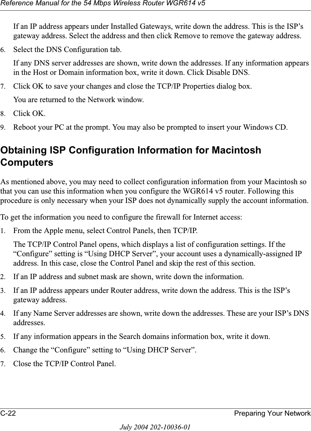 Reference Manual for the 54 Mbps Wireless Router WGR614 v5C-22 Preparing Your NetworkJuly 2004 202-10036-01If an IP address appears under Installed Gateways, write down the address. This is the ISP’s gateway address. Select the address and then click Remove to remove the gateway address.6. Select the DNS Configuration tab.If any DNS server addresses are shown, write down the addresses. If any information appears in the Host or Domain information box, write it down. Click Disable DNS.7. Click OK to save your changes and close the TCP/IP Properties dialog box.You are returned to the Network window.8. Click OK.9. Reboot your PC at the prompt. You may also be prompted to insert your Windows CD.Obtaining ISP Configuration Information for Macintosh ComputersAs mentioned above, you may need to collect configuration information from your Macintosh so that you can use this information when you configure the WGR614 v5 router. Following this procedure is only necessary when your ISP does not dynamically supply the account information. To get the information you need to configure the firewall for Internet access:1. From the Apple menu, select Control Panels, then TCP/IP.The TCP/IP Control Panel opens, which displays a list of configuration settings. If the “Configure” setting is “Using DHCP Server”, your account uses a dynamically-assigned IP address. In this case, close the Control Panel and skip the rest of this section.2. If an IP address and subnet mask are shown, write down the information. 3. If an IP address appears under Router address, write down the address. This is the ISP’s gateway address.4. If any Name Server addresses are shown, write down the addresses. These are your ISP’s DNS addresses.5. If any information appears in the Search domains information box, write it down.6. Change the “Configure” setting to “Using DHCP Server”.7. Close the TCP/IP Control Panel.