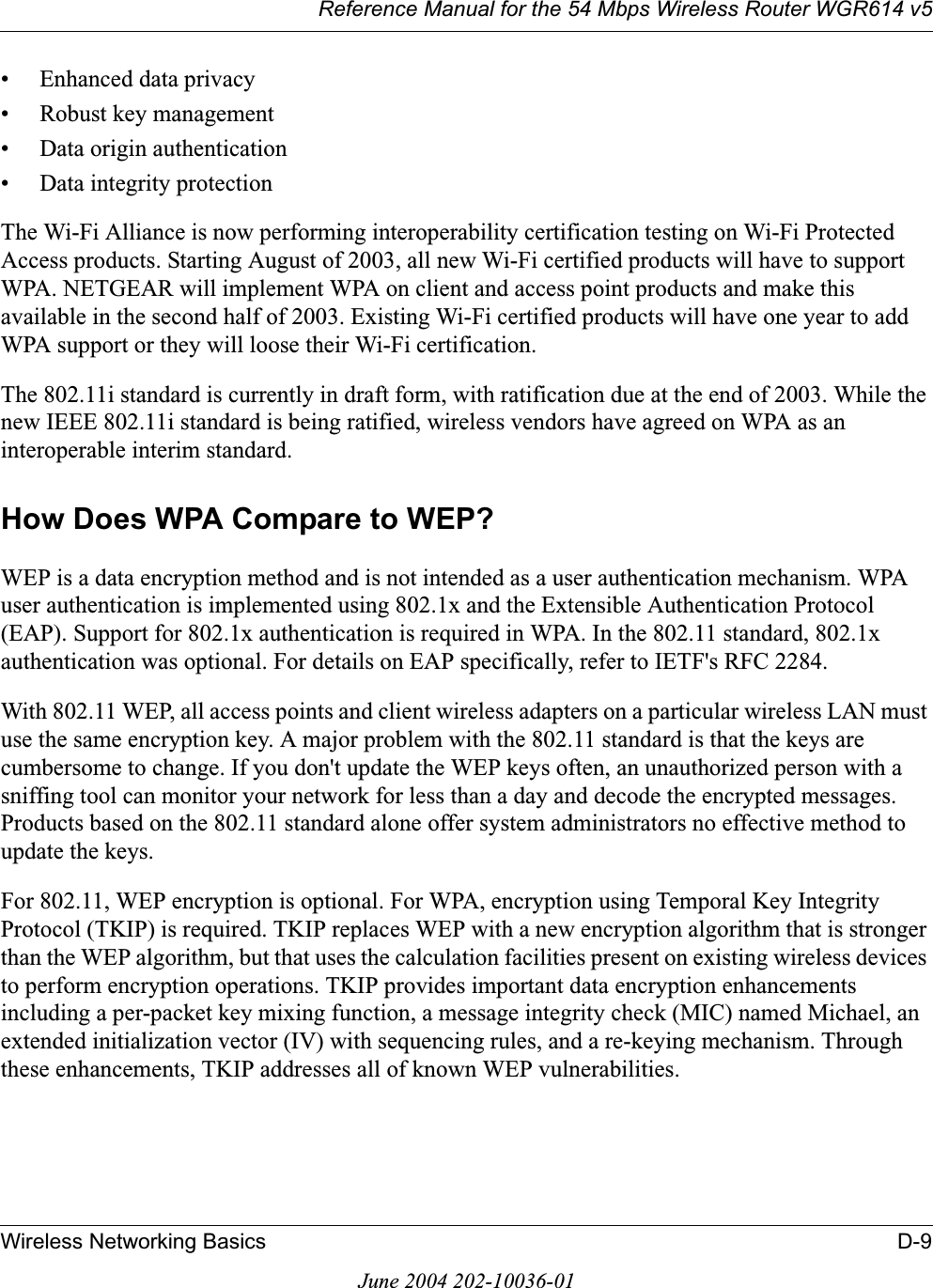 Reference Manual for the 54 Mbps Wireless Router WGR614 v5Wireless Networking Basics D-9June 2004 202-10036-01• Enhanced data privacy• Robust key management• Data origin authentication• Data integrity protection The Wi-Fi Alliance is now performing interoperability certification testing on Wi-Fi Protected Access products. Starting August of 2003, all new Wi-Fi certified products will have to support WPA. NETGEAR will implement WPA on client and access point products and make this available in the second half of 2003. Existing Wi-Fi certified products will have one year to add WPA support or they will loose their Wi-Fi certification. The 802.11i standard is currently in draft form, with ratification due at the end of 2003. While the new IEEE 802.11i standard is being ratified, wireless vendors have agreed on WPA as an interoperable interim standard. How Does WPA Compare to WEP?WEP is a data encryption method and is not intended as a user authentication mechanism. WPA user authentication is implemented using 802.1x and the Extensible Authentication Protocol (EAP). Support for 802.1x authentication is required in WPA. In the 802.11 standard, 802.1x authentication was optional. For details on EAP specifically, refer to IETF&apos;s RFC 2284. With 802.11 WEP, all access points and client wireless adapters on a particular wireless LAN must use the same encryption key. A major problem with the 802.11 standard is that the keys are cumbersome to change. If you don&apos;t update the WEP keys often, an unauthorized person with a sniffing tool can monitor your network for less than a day and decode the encrypted messages. Products based on the 802.11 standard alone offer system administrators no effective method to update the keys.For 802.11, WEP encryption is optional. For WPA, encryption using Temporal Key Integrity Protocol (TKIP) is required. TKIP replaces WEP with a new encryption algorithm that is stronger than the WEP algorithm, but that uses the calculation facilities present on existing wireless devices to perform encryption operations. TKIP provides important data encryption enhancements including a per-packet key mixing function, a message integrity check (MIC) named Michael, an extended initialization vector (IV) with sequencing rules, and a re-keying mechanism. Through these enhancements, TKIP addresses all of known WEP vulnerabilities. 