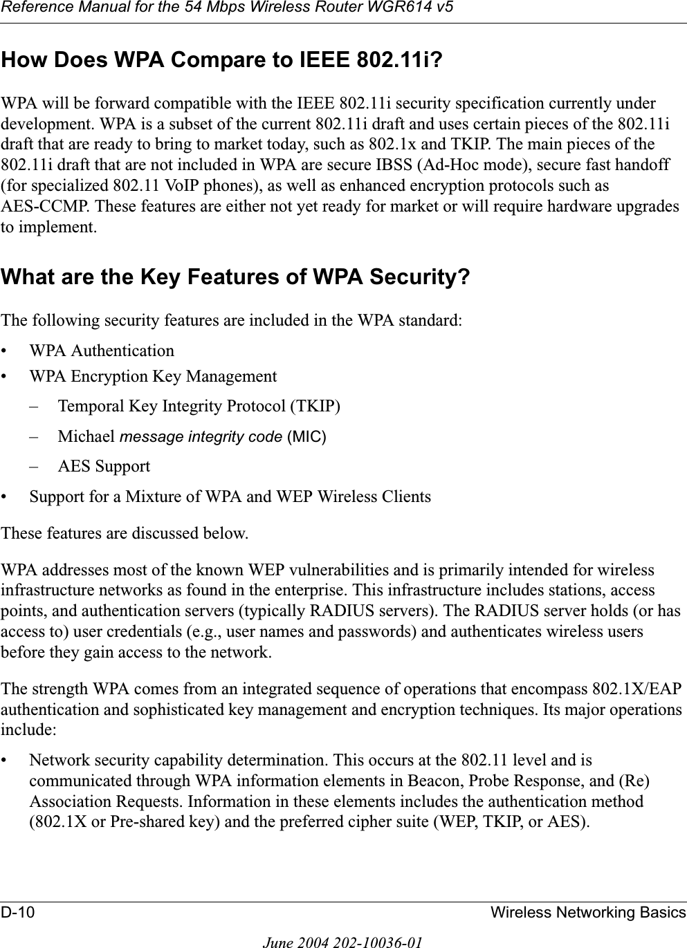 Reference Manual for the 54 Mbps Wireless Router WGR614 v5D-10 Wireless Networking BasicsJune 2004 202-10036-01How Does WPA Compare to IEEE 802.11i? WPA will be forward compatible with the IEEE 802.11i security specification currently under development. WPA is a subset of the current 802.11i draft and uses certain pieces of the 802.11i draft that are ready to bring to market today, such as 802.1x and TKIP. The main pieces of the 802.11i draft that are not included in WPA are secure IBSS (Ad-Hoc mode), secure fast handoff (for specialized 802.11 VoIP phones), as well as enhanced encryption protocols such as AES-CCMP. These features are either not yet ready for market or will require hardware upgrades to implement. What are the Key Features of WPA Security?The following security features are included in the WPA standard: • WPA Authentication• WPA Encryption Key Management– Temporal Key Integrity Protocol (TKIP)–Michael message integrity code (MIC)– AES Support• Support for a Mixture of WPA and WEP Wireless ClientsThese features are discussed below.WPA addresses most of the known WEP vulnerabilities and is primarily intended for wireless infrastructure networks as found in the enterprise. This infrastructure includes stations, access points, and authentication servers (typically RADIUS servers). The RADIUS server holds (or has access to) user credentials (e.g., user names and passwords) and authenticates wireless users before they gain access to the network.The strength WPA comes from an integrated sequence of operations that encompass 802.1X/EAP authentication and sophisticated key management and encryption techniques. Its major operations include:• Network security capability determination. This occurs at the 802.11 level and is communicated through WPA information elements in Beacon, Probe Response, and (Re) Association Requests. Information in these elements includes the authentication method (802.1X or Pre-shared key) and the preferred cipher suite (WEP, TKIP, or AES).