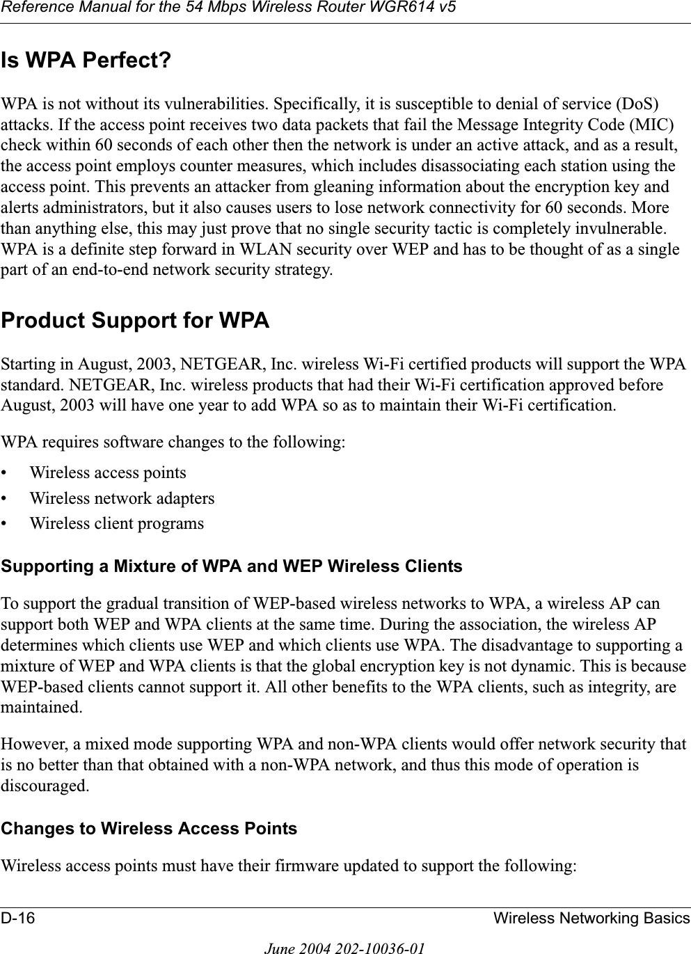 Reference Manual for the 54 Mbps Wireless Router WGR614 v5D-16 Wireless Networking BasicsJune 2004 202-10036-01Is WPA Perfect?WPA is not without its vulnerabilities. Specifically, it is susceptible to denial of service (DoS) attacks. If the access point receives two data packets that fail the Message Integrity Code (MIC) check within 60 seconds of each other then the network is under an active attack, and as a result, the access point employs counter measures, which includes disassociating each station using the access point. This prevents an attacker from gleaning information about the encryption key and alerts administrators, but it also causes users to lose network connectivity for 60 seconds. More than anything else, this may just prove that no single security tactic is completely invulnerable. WPA is a definite step forward in WLAN security over WEP and has to be thought of as a single part of an end-to-end network security strategy.Product Support for WPAStarting in August, 2003, NETGEAR, Inc. wireless Wi-Fi certified products will support the WPA standard. NETGEAR, Inc. wireless products that had their Wi-Fi certification approved before August, 2003 will have one year to add WPA so as to maintain their Wi-Fi certification.WPA requires software changes to the following: • Wireless access points • Wireless network adapters • Wireless client programsSupporting a Mixture of WPA and WEP Wireless ClientsTo support the gradual transition of WEP-based wireless networks to WPA, a wireless AP can support both WEP and WPA clients at the same time. During the association, the wireless AP determines which clients use WEP and which clients use WPA. The disadvantage to supporting a mixture of WEP and WPA clients is that the global encryption key is not dynamic. This is because WEP-based clients cannot support it. All other benefits to the WPA clients, such as integrity, are maintained.However, a mixed mode supporting WPA and non-WPA clients would offer network security that is no better than that obtained with a non-WPA network, and thus this mode of operation is discouraged.Changes to Wireless Access PointsWireless access points must have their firmware updated to support the following: 