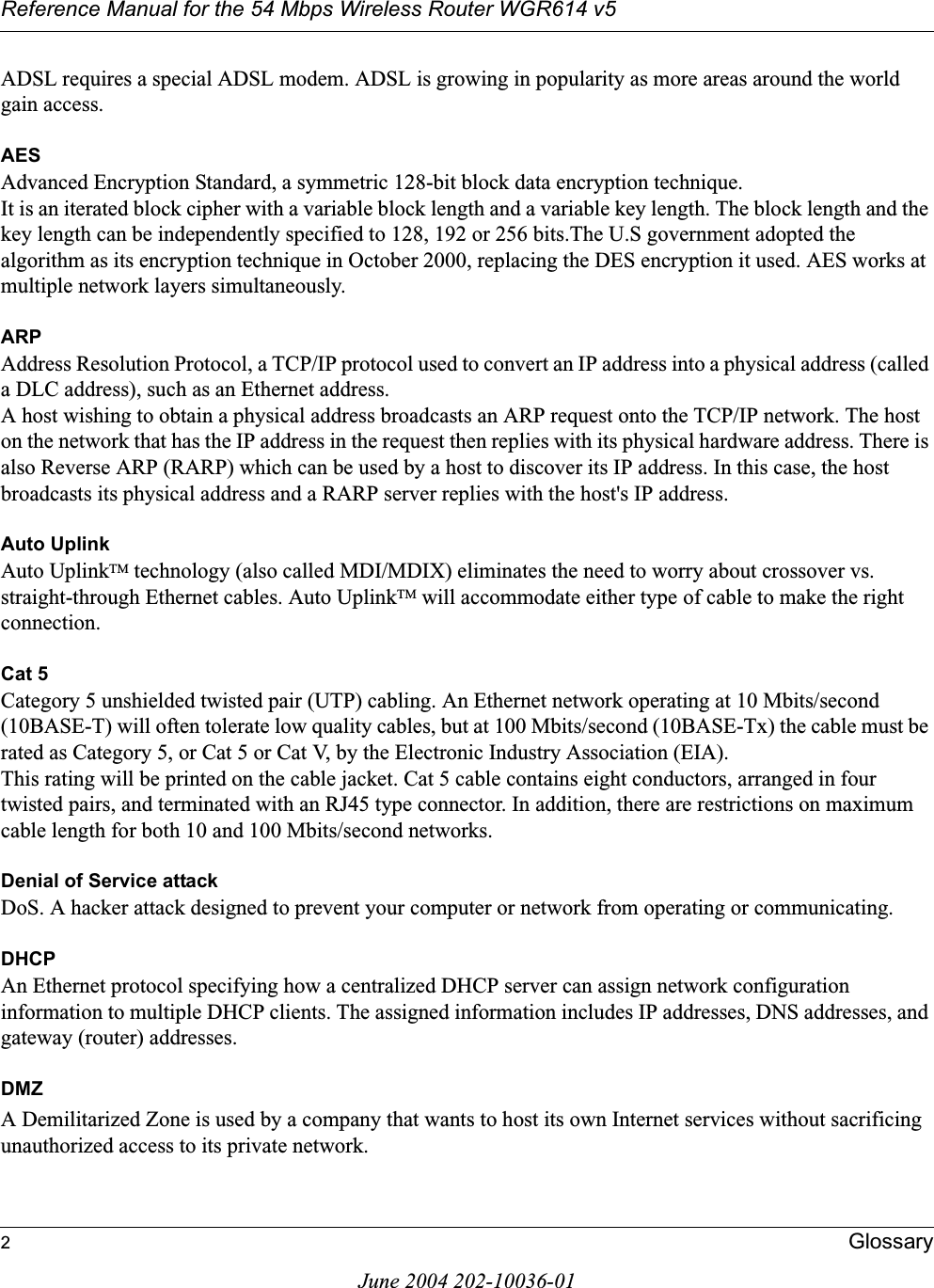 Reference Manual for the 54 Mbps Wireless Router WGR614 v52GlossaryJune 2004 202-10036-01ADSL requires a special ADSL modem. ADSL is growing in popularity as more areas around the world gain access. AESAdvanced Encryption Standard, a symmetric 128-bit block data encryption technique. It is an iterated block cipher with a variable block length and a variable key length. The block length and the key length can be independently specified to 128, 192 or 256 bits.The U.S government adopted the algorithm as its encryption technique in October 2000, replacing the DES encryption it used. AES works at multiple network layers simultaneously.ARPAddress Resolution Protocol, a TCP/IP protocol used to convert an IP address into a physical address (called a DLC address), such as an Ethernet address. A host wishing to obtain a physical address broadcasts an ARP request onto the TCP/IP network. The host on the network that has the IP address in the request then replies with its physical hardware address. There is also Reverse ARP (RARP) which can be used by a host to discover its IP address. In this case, the host broadcasts its physical address and a RARP server replies with the host&apos;s IP address.Auto UplinkAuto UplinkTM technology (also called MDI/MDIX) eliminates the need to worry about crossover vs. straight-through Ethernet cables. Auto UplinkTM will accommodate either type of cable to make the right connection.Cat 5Category 5 unshielded twisted pair (UTP) cabling. An Ethernet network operating at 10 Mbits/second (10BASE-T) will often tolerate low quality cables, but at 100 Mbits/second (10BASE-Tx) the cable must be rated as Category 5, or Cat 5 or Cat V, by the Electronic Industry Association (EIA). This rating will be printed on the cable jacket. Cat 5 cable contains eight conductors, arranged in four twisted pairs, and terminated with an RJ45 type connector. In addition, there are restrictions on maximum cable length for both 10 and 100 Mbits/second networks.Denial of Service attackDoS. A hacker attack designed to prevent your computer or network from operating or communicating.DHCPAn Ethernet protocol specifying how a centralized DHCP server can assign network configuration information to multiple DHCP clients. The assigned information includes IP addresses, DNS addresses, and gateway (router) addresses.DMZA Demilitarized Zone is used by a company that wants to host its own Internet services without sacrificing unauthorized access to its private network. 