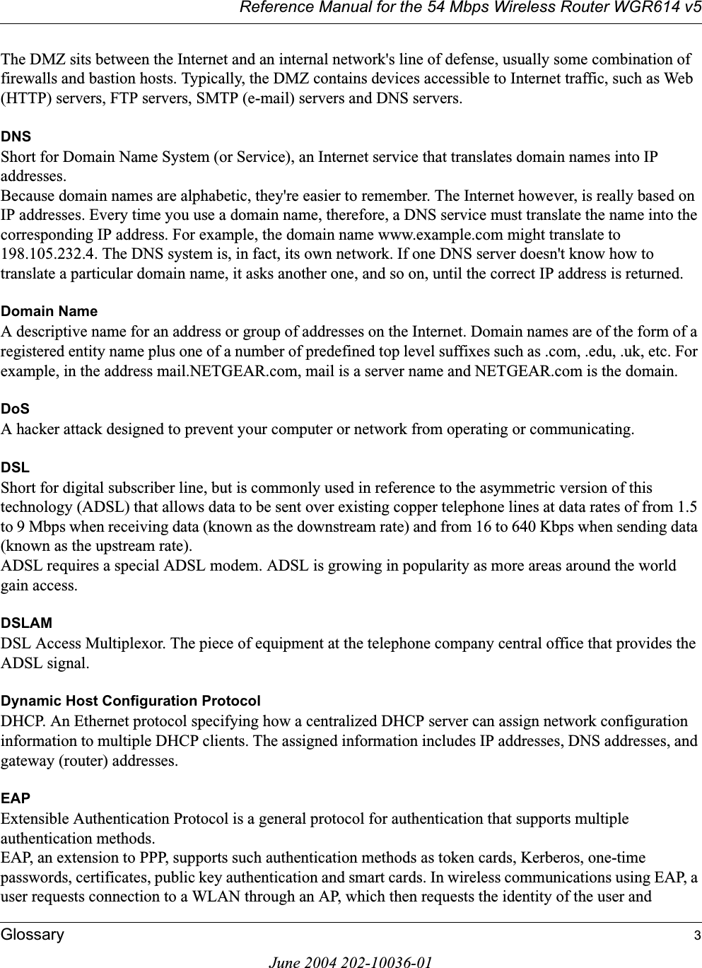 Reference Manual for the 54 Mbps Wireless Router WGR614 v5Glossary 3June 2004 202-10036-01The DMZ sits between the Internet and an internal network&apos;s line of defense, usually some combination of firewalls and bastion hosts. Typically, the DMZ contains devices accessible to Internet traffic, such as Web (HTTP) servers, FTP servers, SMTP (e-mail) servers and DNS servers. DNSShort for Domain Name System (or Service), an Internet service that translates domain names into IP addresses.Because domain names are alphabetic, they&apos;re easier to remember. The Internet however, is really based on IP addresses. Every time you use a domain name, therefore, a DNS service must translate the name into the corresponding IP address. For example, the domain name www.example.com might translate to 198.105.232.4. The DNS system is, in fact, its own network. If one DNS server doesn&apos;t know how to translate a particular domain name, it asks another one, and so on, until the correct IP address is returned. Domain NameA descriptive name for an address or group of addresses on the Internet. Domain names are of the form of a registered entity name plus one of a number of predefined top level suffixes such as .com, .edu, .uk, etc. For example, in the address mail.NETGEAR.com, mail is a server name and NETGEAR.com is the domain.DoSA hacker attack designed to prevent your computer or network from operating or communicating.DSLShort for digital subscriber line, but is commonly used in reference to the asymmetric version of this technology (ADSL) that allows data to be sent over existing copper telephone lines at data rates of from 1.5 to 9 Mbps when receiving data (known as the downstream rate) and from 16 to 640 Kbps when sending data (known as the upstream rate). ADSL requires a special ADSL modem. ADSL is growing in popularity as more areas around the world gain access. DSLAMDSL Access Multiplexor. The piece of equipment at the telephone company central office that provides the ADSL signal.Dynamic Host Configuration ProtocolDHCP. An Ethernet protocol specifying how a centralized DHCP server can assign network configuration information to multiple DHCP clients. The assigned information includes IP addresses, DNS addresses, and gateway (router) addresses.EAPExtensible Authentication Protocol is a general protocol for authentication that supports multiple authentication methods. EAP, an extension to PPP, supports such authentication methods as token cards, Kerberos, one-time passwords, certificates, public key authentication and smart cards. In wireless communications using EAP, a user requests connection to a WLAN through an AP, which then requests the identity of the user and 