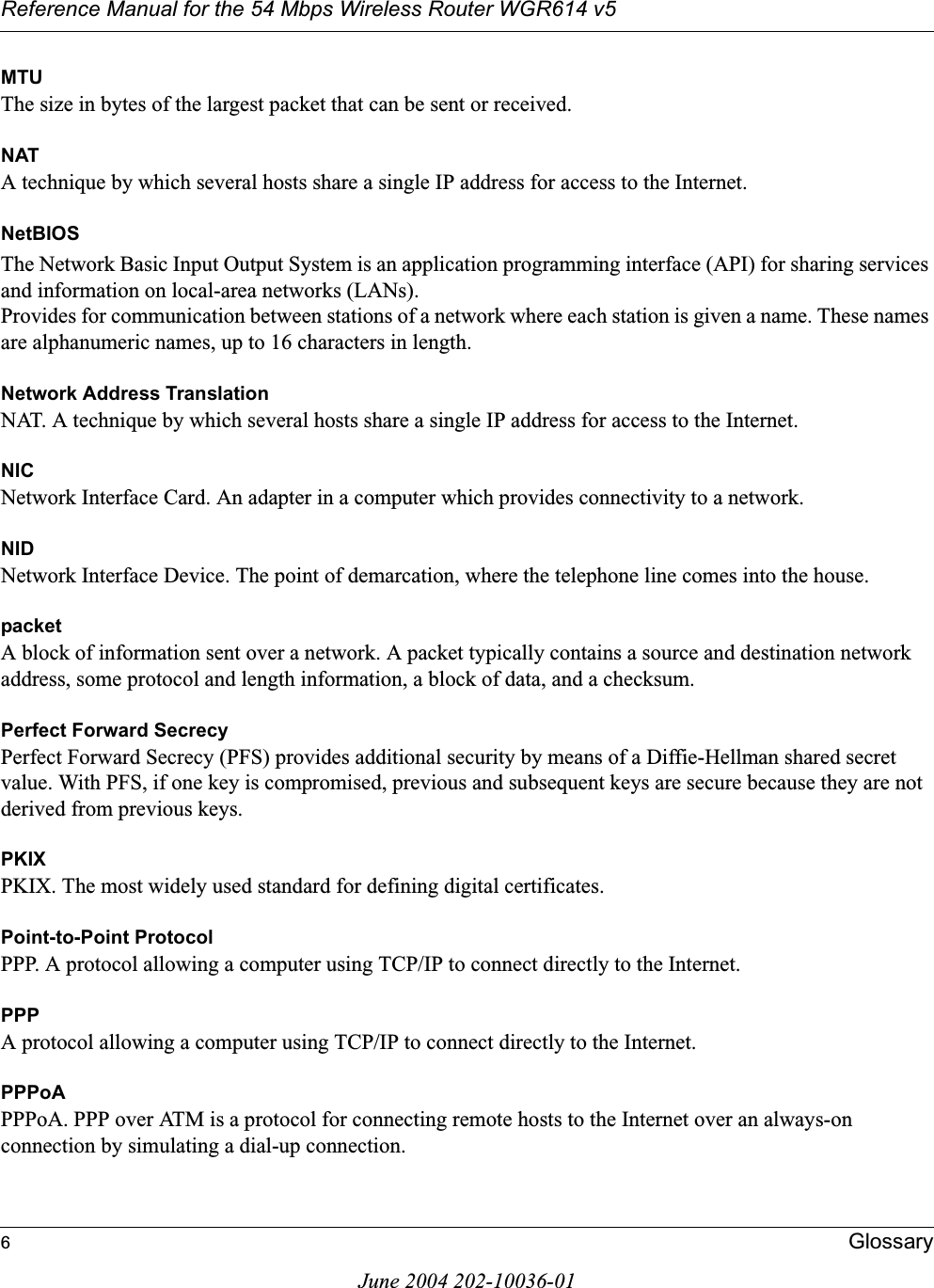 Reference Manual for the 54 Mbps Wireless Router WGR614 v56GlossaryJune 2004 202-10036-01MTUThe size in bytes of the largest packet that can be sent or received.NATA technique by which several hosts share a single IP address for access to the Internet.NetBIOSThe Network Basic Input Output System is an application programming interface (API) for sharing services and information on local-area networks (LANs). Provides for communication between stations of a network where each station is given a name. These names are alphanumeric names, up to 16 characters in length. Network Address TranslationNAT. A technique by which several hosts share a single IP address for access to the Internet.NICNetwork Interface Card. An adapter in a computer which provides connectivity to a network.NIDNetwork Interface Device. The point of demarcation, where the telephone line comes into the house.packetA block of information sent over a network. A packet typically contains a source and destination network address, some protocol and length information, a block of data, and a checksum.Perfect Forward SecrecyPerfect Forward Secrecy (PFS) provides additional security by means of a Diffie-Hellman shared secret value. With PFS, if one key is compromised, previous and subsequent keys are secure because they are not derived from previous keys. PKIXPKIX. The most widely used standard for defining digital certificates. Point-to-Point ProtocolPPP. A protocol allowing a computer using TCP/IP to connect directly to the Internet.PPPA protocol allowing a computer using TCP/IP to connect directly to the Internet.PPPoAPPPoA. PPP over ATM is a protocol for connecting remote hosts to the Internet over an always-on connection by simulating a dial-up connection.