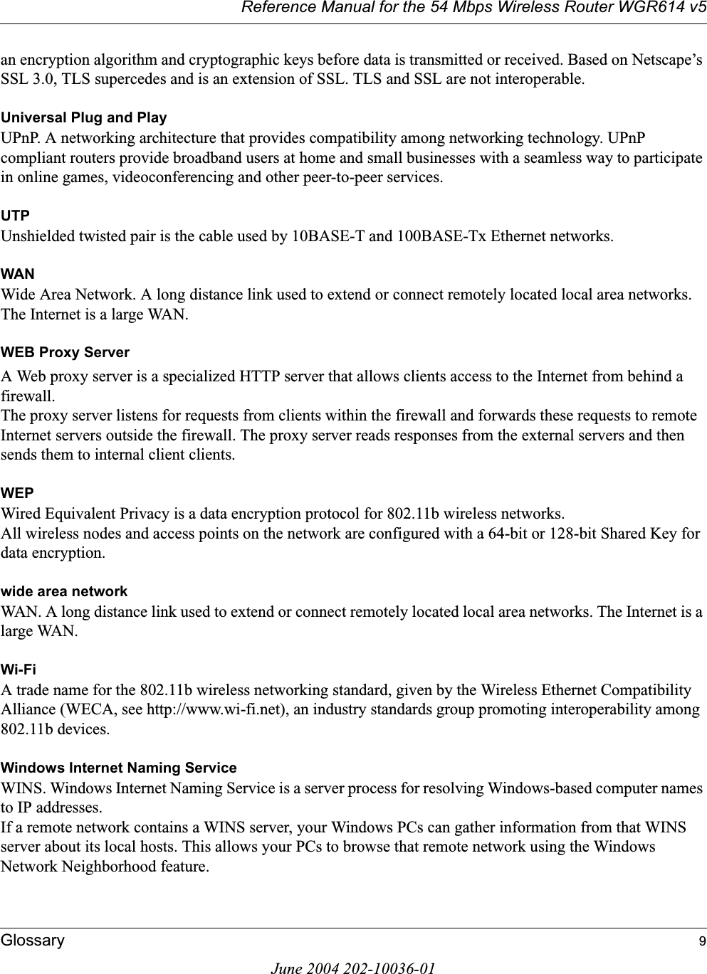 Reference Manual for the 54 Mbps Wireless Router WGR614 v5Glossary 9June 2004 202-10036-01an encryption algorithm and cryptographic keys before data is transmitted or received. Based on Netscape’s SSL 3.0, TLS supercedes and is an extension of SSL. TLS and SSL are not interoperable.Universal Plug and PlayUPnP. A networking architecture that provides compatibility among networking technology. UPnP compliant routers provide broadband users at home and small businesses with a seamless way to participate in online games, videoconferencing and other peer-to-peer services.UTPUnshielded twisted pair is the cable used by 10BASE-T and 100BASE-Tx Ethernet networks.WANWide Area Network. A long distance link used to extend or connect remotely located local area networks. The Internet is a large WAN.WEB Proxy ServerA Web proxy server is a specialized HTTP server that allows clients access to the Internet from behind a firewall. The proxy server listens for requests from clients within the firewall and forwards these requests to remote Internet servers outside the firewall. The proxy server reads responses from the external servers and then sends them to internal client clients. WEPWired Equivalent Privacy is a data encryption protocol for 802.11b wireless networks. All wireless nodes and access points on the network are configured with a 64-bit or 128-bit Shared Key for data encryption.wide area networkWAN. A long distance link used to extend or connect remotely located local area networks. The Internet is a large WAN.Wi-FiA trade name for the 802.11b wireless networking standard, given by the Wireless Ethernet Compatibility Alliance (WECA, see http://www.wi-fi.net), an industry standards group promoting interoperability among 802.11b devices.Windows Internet Naming ServiceWINS. Windows Internet Naming Service is a server process for resolving Windows-based computer names to IP addresses. If a remote network contains a WINS server, your Windows PCs can gather information from that WINS server about its local hosts. This allows your PCs to browse that remote network using the Windows Network Neighborhood feature.