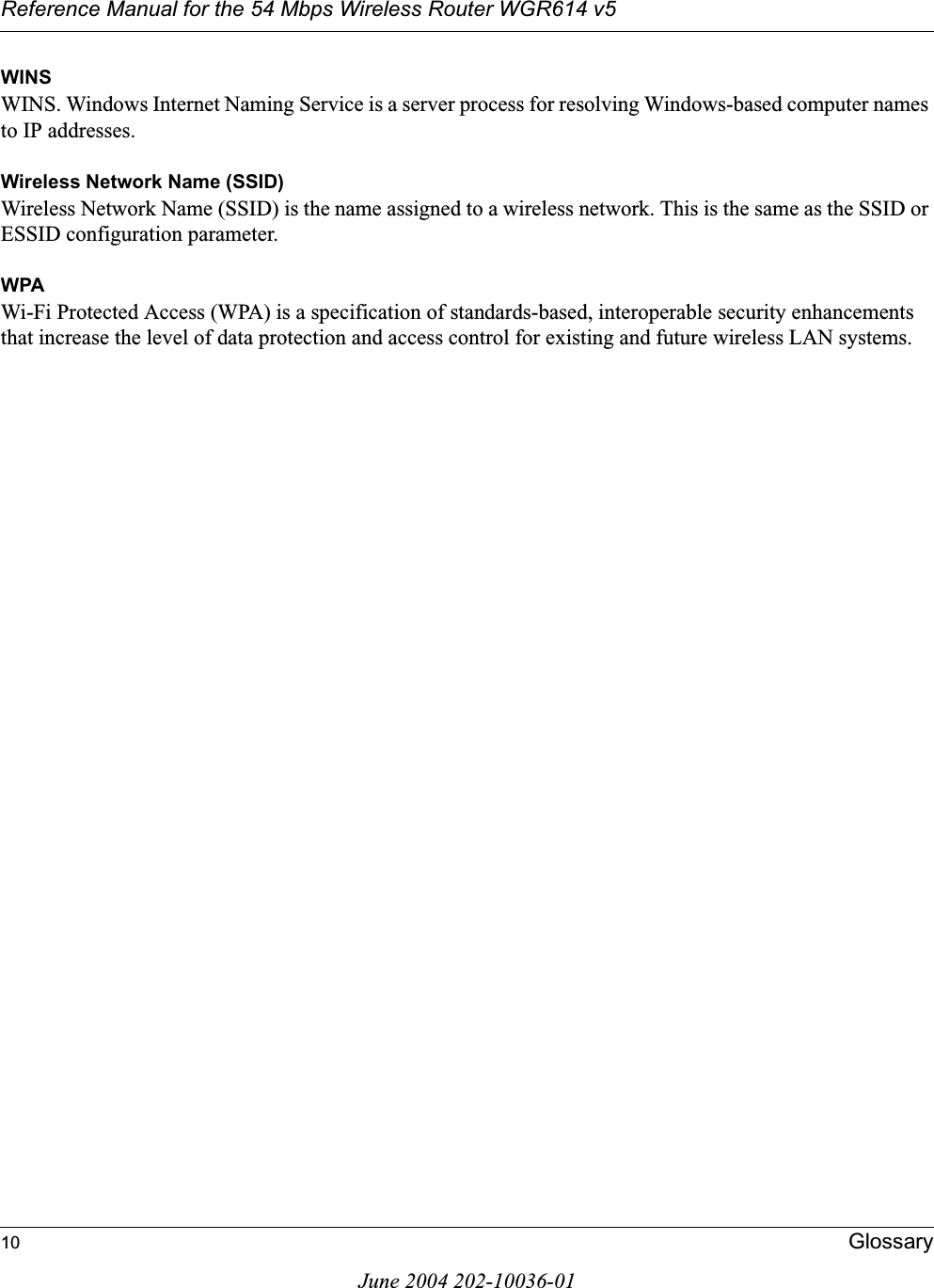 Reference Manual for the 54 Mbps Wireless Router WGR614 v510 GlossaryJune 2004 202-10036-01WINSWINS. Windows Internet Naming Service is a server process for resolving Windows-based computer names to IP addresses.Wireless Network Name (SSID)Wireless Network Name (SSID) is the name assigned to a wireless network. This is the same as the SSID or ESSID configuration parameter. WPAWi-Fi Protected Access (WPA) is a specification of standards-based, interoperable security enhancements that increase the level of data protection and access control for existing and future wireless LAN systems.