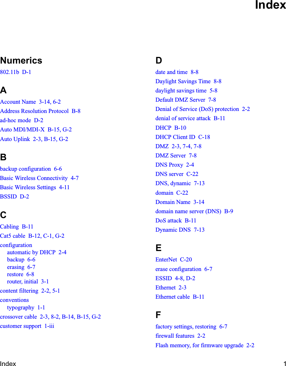 Index 1Numerics802.11b  D-1AAccount Name  3-14, 6-2Address Resolution Protocol  B-8ad-hoc mode  D-2Auto MDI/MDI-X  B-15, G-2Auto Uplink  2-3, B-15, G-2Bbackup configuration  6-6Basic Wireless Connectivity  4-7Basic Wireless Settings  4-11BSSID  D-2CCabling  B-11Cat5 cable  B-12, C-1, G-2configurationautomatic by DHCP  2-4backup  6-6erasing  6-7restore  6-8router, initial  3-1content filtering  2-2, 5-1conventionstypography  1-1crossover cable  2-3, 8-2, B-14, B-15, G-2customer support  1-iiiDdate and time  8-8Daylight Savings Time  8-8daylight savings time  5-8Default DMZ Server  7-8Denial of Service (DoS) protection  2-2denial of service attack  B-11DHCP  B-10DHCP Client ID  C-18DMZ  2-3, 7-4, 7-8DMZ Server  7-8DNS Proxy  2-4DNS server  C-22DNS, dynamic  7-13domain  C-22Domain Name  3-14domain name server (DNS)  B-9DoS attack  B-11Dynamic DNS  7-13EEnterNet  C-20erase configuration  6-7ESSID  4-8, D-2Ethernet  2-3Ethernet cable  B-11Ffactory settings, restoring  6-7firewall features  2-2Flash memory, for firmware upgrade  2-2Index