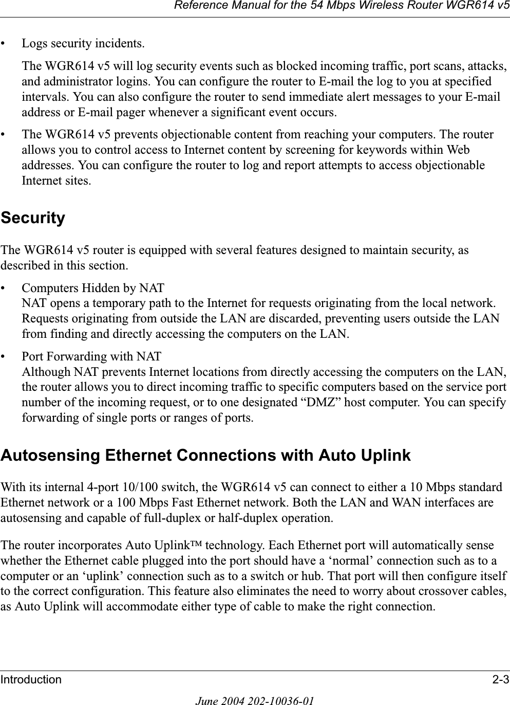 Reference Manual for the 54 Mbps Wireless Router WGR614 v5Introduction 2-3June 2004 202-10036-01• Logs security incidents.The WGR614 v5 will log security events such as blocked incoming traffic, port scans, attacks, and administrator logins. You can configure the router to E-mail the log to you at specified intervals. You can also configure the router to send immediate alert messages to your E-mail address or E-mail pager whenever a significant event occurs.• The WGR614 v5 prevents objectionable content from reaching your computers. The router allows you to control access to Internet content by screening for keywords within Web addresses. You can configure the router to log and report attempts to access objectionable Internet sites.SecurityThe WGR614 v5 router is equipped with several features designed to maintain security, as described in this section.• Computers Hidden by NATNAT opens a temporary path to the Internet for requests originating from the local network. Requests originating from outside the LAN are discarded, preventing users outside the LAN from finding and directly accessing the computers on the LAN.• Port Forwarding with NATAlthough NAT prevents Internet locations from directly accessing the computers on the LAN, the router allows you to direct incoming traffic to specific computers based on the service port number of the incoming request, or to one designated “DMZ” host computer. You can specify forwarding of single ports or ranges of ports.Autosensing Ethernet Connections with Auto UplinkWith its internal 4-port 10/100 switch, the WGR614 v5 can connect to either a 10 Mbps standard Ethernet network or a 100 Mbps Fast Ethernet network. Both the LAN and WAN interfaces are autosensing and capable of full-duplex or half-duplex operation. The router incorporates Auto UplinkTM technology. Each Ethernet port will automatically sense whether the Ethernet cable plugged into the port should have a ‘normal’ connection such as to a computer or an ‘uplink’ connection such as to a switch or hub. That port will then configure itself to the correct configuration. This feature also eliminates the need to worry about crossover cables, as Auto Uplink will accommodate either type of cable to make the right connection.