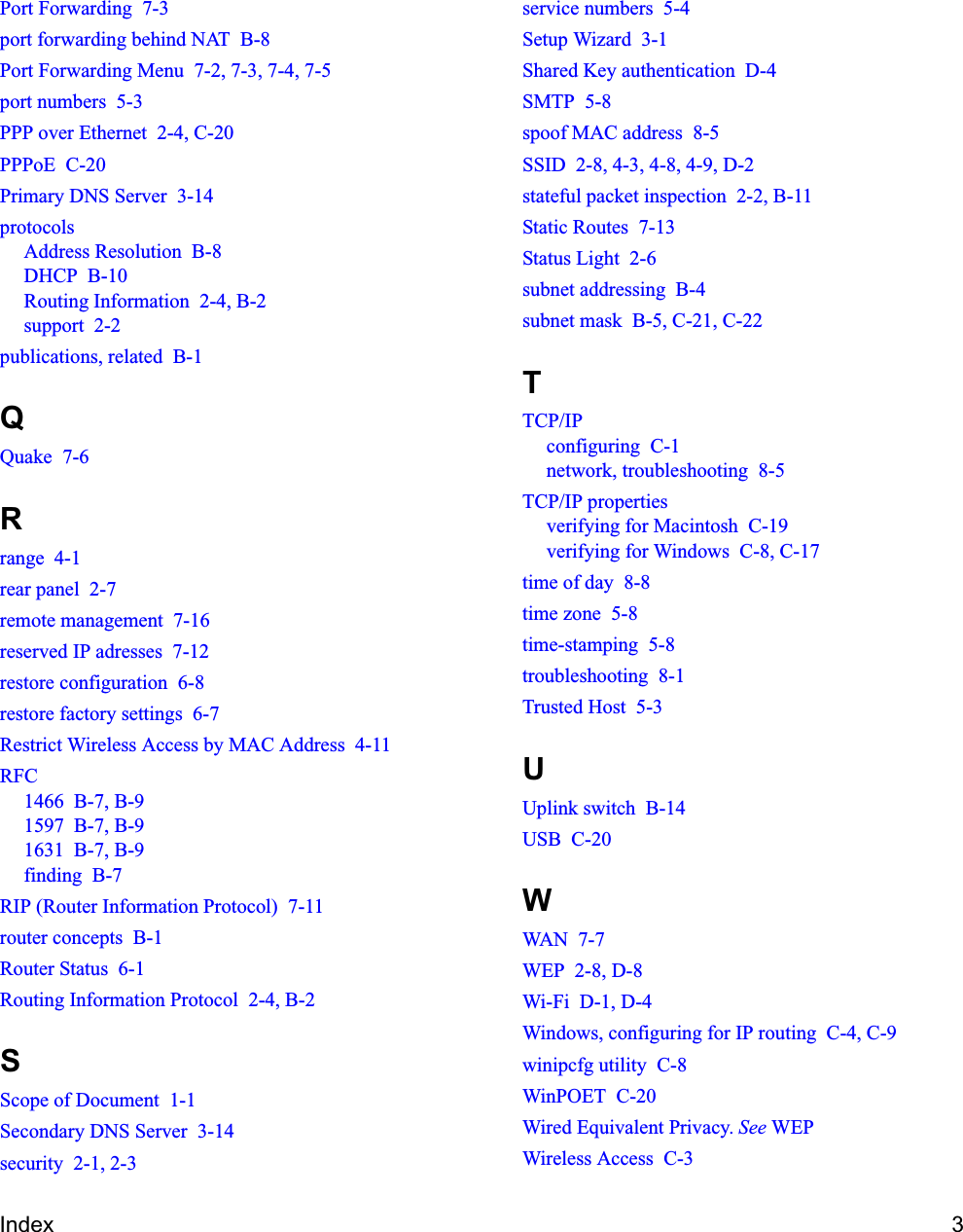 Index 3Port Forwarding  7-3port forwarding behind NAT  B-8Port Forwarding Menu  7-2, 7-3, 7-4, 7-5port numbers  5-3PPP over Ethernet  2-4, C-20PPPoE  C-20Primary DNS Server  3-14protocolsAddress Resolution  B-8DHCP  B-10Routing Information  2-4, B-2support  2-2publications, related  B-1QQuake  7-6Rrange  4-1rear panel  2-7remote management  7-16reserved IP adresses  7-12restore configuration  6-8restore factory settings  6-7Restrict Wireless Access by MAC Address  4-11RFC1466  B-7, B-91597  B-7, B-91631  B-7, B-9finding  B-7RIP (Router Information Protocol)  7-11router concepts  B-1Router Status  6-1Routing Information Protocol  2-4, B-2SScope of Document  1-1Secondary DNS Server  3-14security  2-1, 2-3service numbers  5-4Setup Wizard  3-1Shared Key authentication  D-4SMTP  5-8spoof MAC address  8-5SSID  2-8, 4-3, 4-8, 4-9, D-2stateful packet inspection  2-2, B-11Static Routes  7-13Status Light  2-6subnet addressing  B-4subnet mask  B-5, C-21, C-22TTCP/IPconfiguring  C-1network, troubleshooting  8-5TCP/IP propertiesverifying for Macintosh  C-19verifying for Windows  C-8, C-17time of day  8-8time zone  5-8time-stamping  5-8troubleshooting  8-1Trusted Host  5-3UUplink switch  B-14USB  C-20WWAN  7-7WEP  2-8, D-8Wi-Fi  D-1, D-4Windows, configuring for IP routing  C-4, C-9winipcfg utility  C-8WinPOET  C-20Wired Equivalent Privacy. See WEPWireless Access  C-3