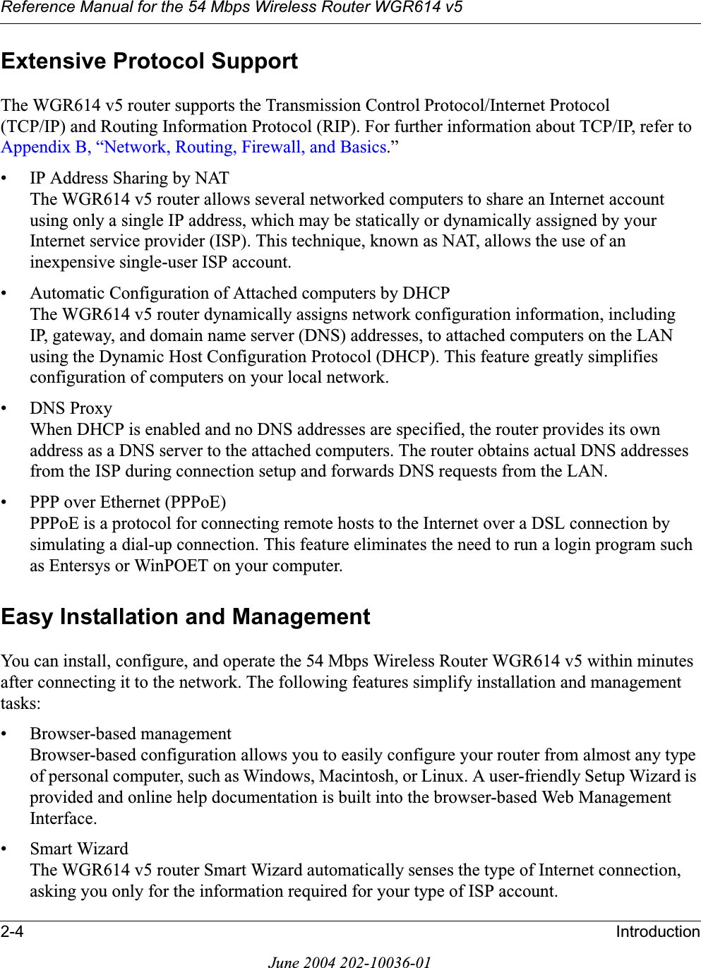 Reference Manual for the 54 Mbps Wireless Router WGR614 v52-4 IntroductionJune 2004 202-10036-01Extensive Protocol SupportThe WGR614 v5 router supports the Transmission Control Protocol/Internet Protocol (TCP/IP) and Routing Information Protocol (RIP). For further information about TCP/IP, refer to Appendix B, “Network, Routing, Firewall, and Basics.”• IP Address Sharing by NATThe WGR614 v5 router allows several networked computers to share an Internet account using only a single IP address, which may be statically or dynamically assigned by your Internet service provider (ISP). This technique, known as NAT, allows the use of an inexpensive single-user ISP account.• Automatic Configuration of Attached computers by DHCPThe WGR614 v5 router dynamically assigns network configuration information, including IP, gateway, and domain name server (DNS) addresses, to attached computers on the LAN using the Dynamic Host Configuration Protocol (DHCP). This feature greatly simplifies configuration of computers on your local network.• DNS ProxyWhen DHCP is enabled and no DNS addresses are specified, the router provides its own address as a DNS server to the attached computers. The router obtains actual DNS addresses from the ISP during connection setup and forwards DNS requests from the LAN.• PPP over Ethernet (PPPoE)PPPoE is a protocol for connecting remote hosts to the Internet over a DSL connection by simulating a dial-up connection. This feature eliminates the need to run a login program such as Entersys or WinPOET on your computer.Easy Installation and ManagementYou can install, configure, and operate the 54 Mbps Wireless Router WGR614 v5 within minutes after connecting it to the network. The following features simplify installation and management tasks:• Browser-based managementBrowser-based configuration allows you to easily configure your router from almost any type of personal computer, such as Windows, Macintosh, or Linux. A user-friendly Setup Wizard is provided and online help documentation is built into the browser-based Web Management Interface.• Smart WizardThe WGR614 v5 router Smart Wizard automatically senses the type of Internet connection, asking you only for the information required for your type of ISP account.