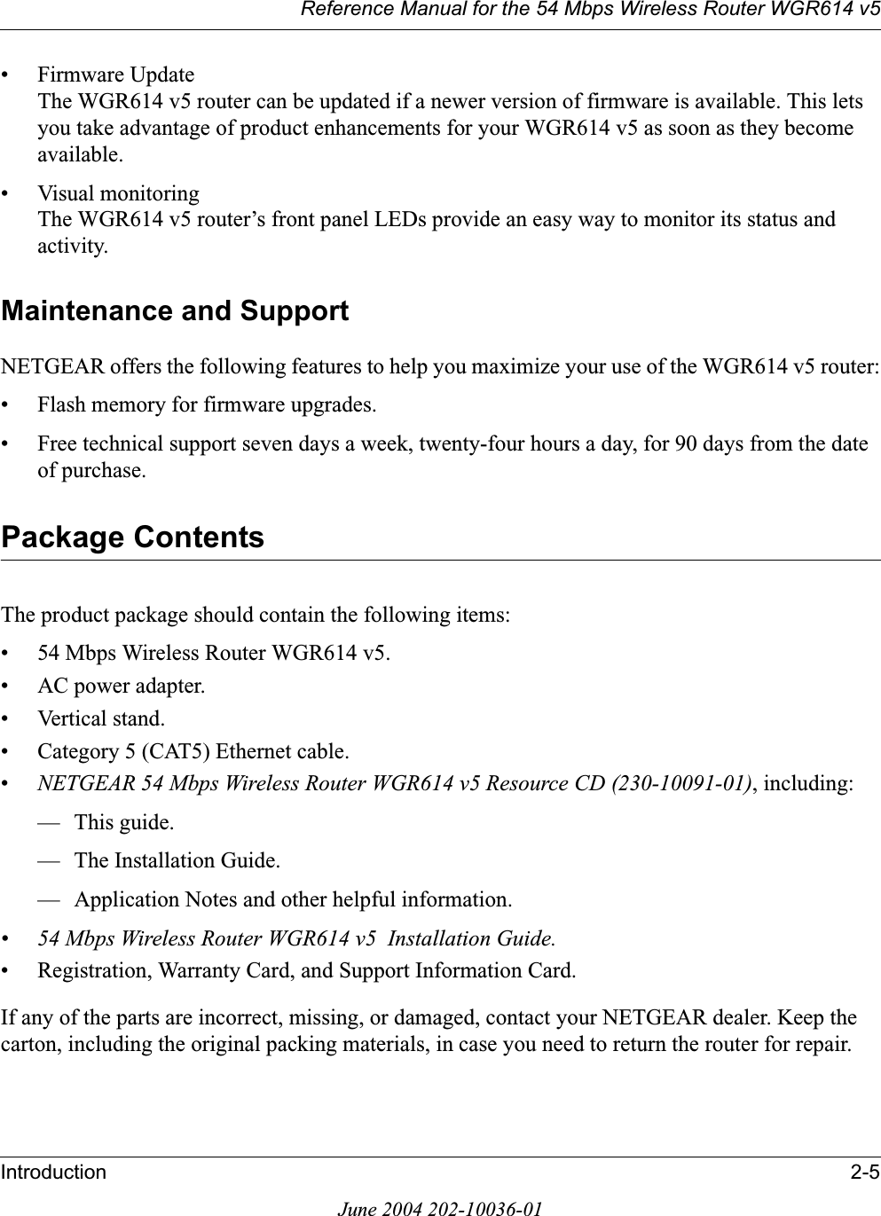 Reference Manual for the 54 Mbps Wireless Router WGR614 v5Introduction 2-5June 2004 202-10036-01• Firmware UpdateThe WGR614 v5 router can be updated if a newer version of firmware is available. This lets you take advantage of product enhancements for your WGR614 v5 as soon as they become available.• Visual monitoringThe WGR614 v5 router’s front panel LEDs provide an easy way to monitor its status and activity.Maintenance and SupportNETGEAR offers the following features to help you maximize your use of the WGR614 v5 router:• Flash memory for firmware upgrades.• Free technical support seven days a week, twenty-four hours a day, for 90 days from the date of purchase.Package ContentsThe product package should contain the following items:• 54 Mbps Wireless Router WGR614 v5.•AC power adapter.• Vertical stand.• Category 5 (CAT5) Ethernet cable.•NETGEAR 54 Mbps Wireless Router WGR614 v5 Resource CD (230-10091-01), including:— This guide.— The Installation Guide.— Application Notes and other helpful information.• 54 Mbps Wireless Router WGR614 v5  Installation Guide.• Registration, Warranty Card, and Support Information Card.If any of the parts are incorrect, missing, or damaged, contact your NETGEAR dealer. Keep the carton, including the original packing materials, in case you need to return the router for repair.