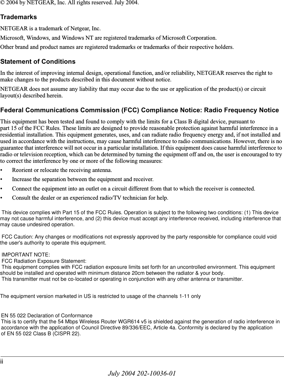 iiJuly 2004 202-10036-01© 2004 by NETGEAR, Inc. All rights reserved. July 2004.TrademarksNETGEAR is a trademark of Netgear, Inc. Microsoft, Windows, and Windows NT are registered trademarks of Microsoft Corporation.Other brand and product names are registered trademarks or trademarks of their respective holders.Statement of ConditionsIn the interest of improving internal design, operational function, and/or reliability, NETGEAR reserves the right to make changes to the products described in this document without notice.NETGEAR does not assume any liability that may occur due to the use or application of the product(s) or circuit layout(s) described herein.Federal Communications Commission (FCC) Compliance Notice: Radio Frequency NoticeThis equipment has been tested and found to comply with the limits for a Class B digital device, pursuant to part 15 of the FCC Rules. These limits are designed to provide reasonable protection against harmful interference in a residential installation. This equipment generates, uses, and can radiate radio frequency energy and, if not installed and used in accordance with the instructions, may cause harmful interference to radio communications. However, there is no guarantee that interference will not occur in a particular installation. If this equipment does cause harmful interference to radio or television reception, which can be determined by turning the equipment off and on, the user is encouraged to try to correct the interference by one or more of the following measures:• Reorient or relocate the receiving antenna.• Increase the separation between the equipment and receiver.• Connect the equipment into an outlet on a circuit different from that to which the receiver is connected.• Consult the dealer or an experienced radio/TV technician for help. EN 55 022 Declaration of ConformanceThis is to certify that the 54 Mbps Wireless Router WGR614 v5 is shielded against the generation of radio interference in accordance with the application of Council Directive 89/336/EEC, Article 4a. Conformity is declared by the application of EN 55 022 Class B (CISPR 22).EN 55 022 Declaration of ConformanceThis is to certify that the 54 Mbps Wireless Router WGR614 v5 is shielded against the generation of radio interference inaccordance with the application of Council Directive 89/336/EEC, Article 4a. Conformity is declared by the applicationof EN 55 022 Class B (CISPR 22). This device complies with Part 15 of the FCC Rules. Operation is subject to the following two conditions: (1) This device may not cause harmful interference, and (2) this device must accept any interference received, including interference that may cause undesired operation. FCC Caution: Any changes or modifications not expressly approved by the party responsible for compliance could void the user&apos;s authority to operate this equipment. IMPORTANT NOTE: FCC Radiation Exposure Statement: This equipment complies with FCC radiation exposure limits set forth for an uncontrolled environment. This equipment should be installed and operated with minimum distance 20cm between the radiator &amp; your body. This transmitter must not be co-located or operating in conjunction with any other antenna or transmitter.The equipment version marketed in US is restricted to usage of the channels 1-11 only