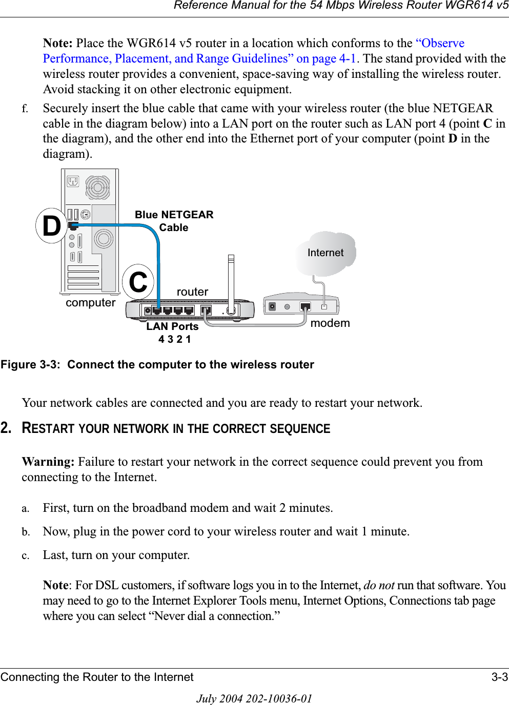 Reference Manual for the 54 Mbps Wireless Router WGR614 v5Connecting the Router to the Internet 3-3July 2004 202-10036-01Note: Place the WGR614 v5 router in a location which conforms to the “ObservePerformance, Placement, and Range Guidelines” on page 4-1. The stand provided with the wireless router provides a convenient, space-saving way of installing the wireless router. Avoid stacking it on other electronic equipment.f. Securely insert the blue cable that came with your wireless router (the blue NETGEAR cable in the diagram below) into a LAN port on the router such as LAN port 4 (point Cinthe diagram), and the other end into the Ethernet port of your computer (point Din the diagram).Figure 3-3:  Connect the computer to the wireless routerYour network cables are connected and you are ready to restart your network.2. RESTART YOUR NETWORK IN THE CORRECT SEQUENCEWarning: Failure to restart your network in the correct sequence could prevent you from connecting to the Internet.a. First, turn on the broadband modem and wait 2 minutes.b. Now, plug in the power cord to your wireless router and wait 1 minute. c. Last, turn on your computer. Note: For DSL customers, if software logs you in to the Internet, do not run that software. You may need to go to the Internet Explorer Tools menu, Internet Options, Connections tab page where you can select “Never dial a connection.”/$13RUWV%OXH1(7*($5&amp;DEOH,QWHUQHWPRGHPURXWHUFRPSXWHU CD