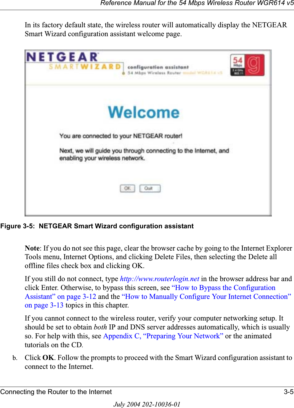 Reference Manual for the 54 Mbps Wireless Router WGR614 v5Connecting the Router to the Internet 3-5July 2004 202-10036-01In its factory default state, the wireless router will automatically display the NETGEAR Smart Wizard configuration assistant welcome page.Figure 3-5:  NETGEAR Smart Wizard configuration assistantNote: If you do not see this page, clear the browser cache by going to the Internet Explorer Tools menu, Internet Options, and clicking Delete Files, then selecting the Delete all offline files check box and clicking OK. If you still do not connect, type http://www.routerlogin.net in the browser address bar and click Enter. Otherwise, to bypass this screen, see “How to Bypass the Configuration Assistant” on page 3-12 and the “How to Manually Configure Your Internet Connection” on page 3-13 topics in this chapter.If you cannot connect to the wireless router, verify your computer networking setup. It should be set to obtain both IP and DNS server addresses automatically, which is usually so. For help with this, see Appendix C, “Preparing Your Network” or the animated tutorials on the CD.b. Click OK. Follow the prompts to proceed with the Smart Wizard configuration assistant to connect to the Internet.