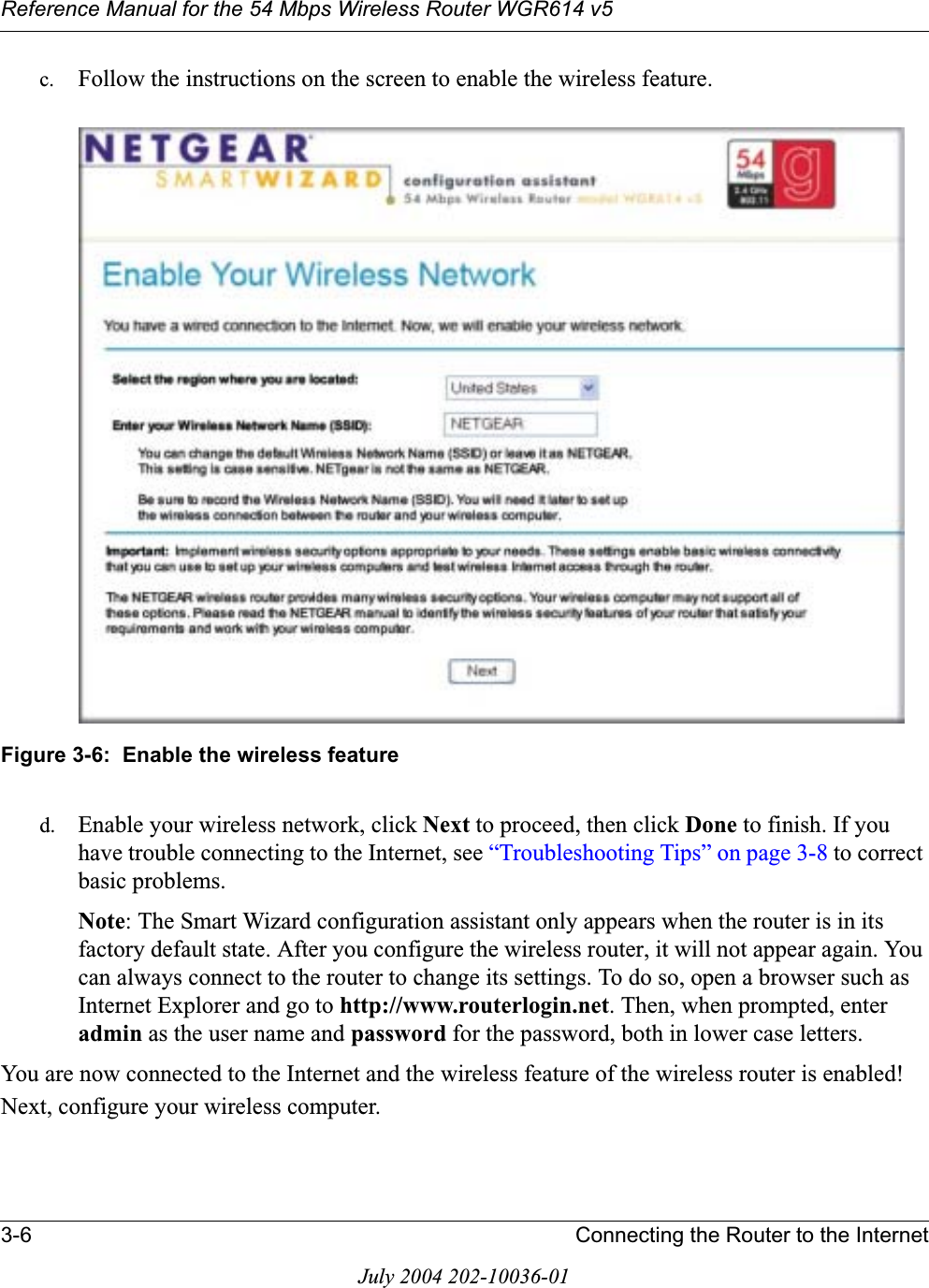 Reference Manual for the 54 Mbps Wireless Router WGR614 v53-6 Connecting the Router to the InternetJuly 2004 202-10036-01c. Follow the instructions on the screen to enable the wireless feature.Figure 3-6:  Enable the wireless featured. Enable your wireless network, click Next to proceed, then click Done to finish. If you have trouble connecting to the Internet, see “Troubleshooting Tips” on page 3-8 to correct basic problems.Note: The Smart Wizard configuration assistant only appears when the router is in its factory default state. After you configure the wireless router, it will not appear again. You can always connect to the router to change its settings. To do so, open a browser such as Internet Explorer and go to http://www.routerlogin.net. Then, when prompted, enter admin as the user name and password for the password, both in lower case letters. You are now connected to the Internet and the wireless feature of the wireless router is enabled! Next, configure your wireless computer.