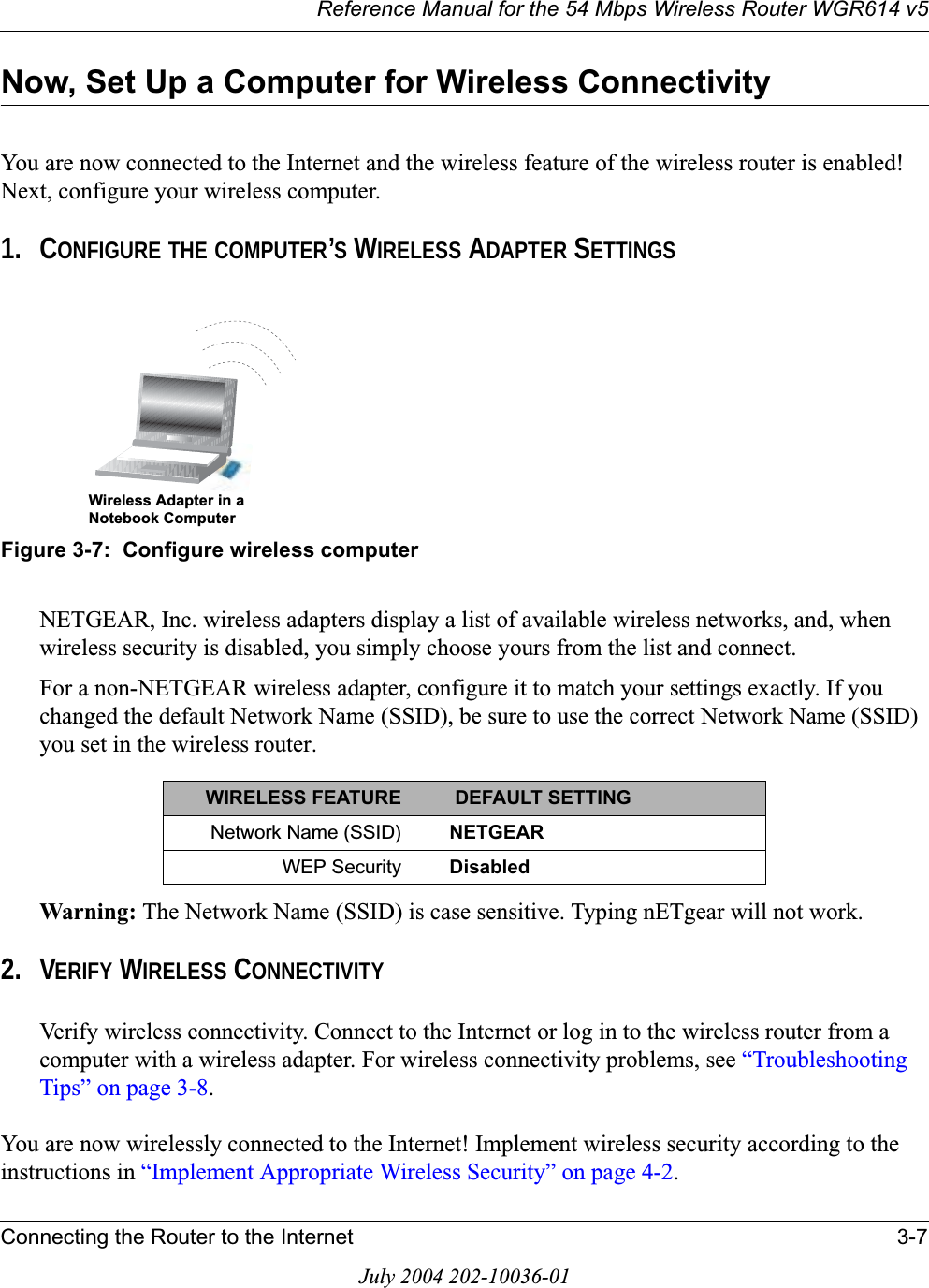 Reference Manual for the 54 Mbps Wireless Router WGR614 v5Connecting the Router to the Internet 3-7July 2004 202-10036-01Now, Set Up a Computer for Wireless ConnectivityYou are now connected to the Internet and the wireless feature of the wireless router is enabled! Next, configure your wireless computer.1. CONFIGURE THE COMPUTER’S WIRELESS ADAPTER SETTINGSFigure 3-7:  Configure wireless computerNETGEAR, Inc. wireless adapters display a list of available wireless networks, and, when wireless security is disabled, you simply choose yours from the list and connect.For a non-NETGEAR wireless adapter, configure it to match your settings exactly. If you changed the default Network Name (SSID), be sure to use the correct Network Name (SSID) you set in the wireless router.Warning: The Network Name (SSID) is case sensitive. Typing nETgear will not work.2. VERIFY WIRELESS CONNECTIVITYVerify wireless connectivity. Connect to the Internet or log in to the wireless router from a computer with a wireless adapter. For wireless connectivity problems, see “Troubleshooting Tips” on page 3-8.You are now wirelessly connected to the Internet! Implement wireless security according to the instructions in “Implement Appropriate Wireless Security” on page 4-2.WIRELESS FEATURE  DEFAULT SETTINGNetwork Name (SSID) NETGEARWEP Security Disabled:LUHOHVV$GDSWHULQD1RWHERRN&amp;RPSXWHU