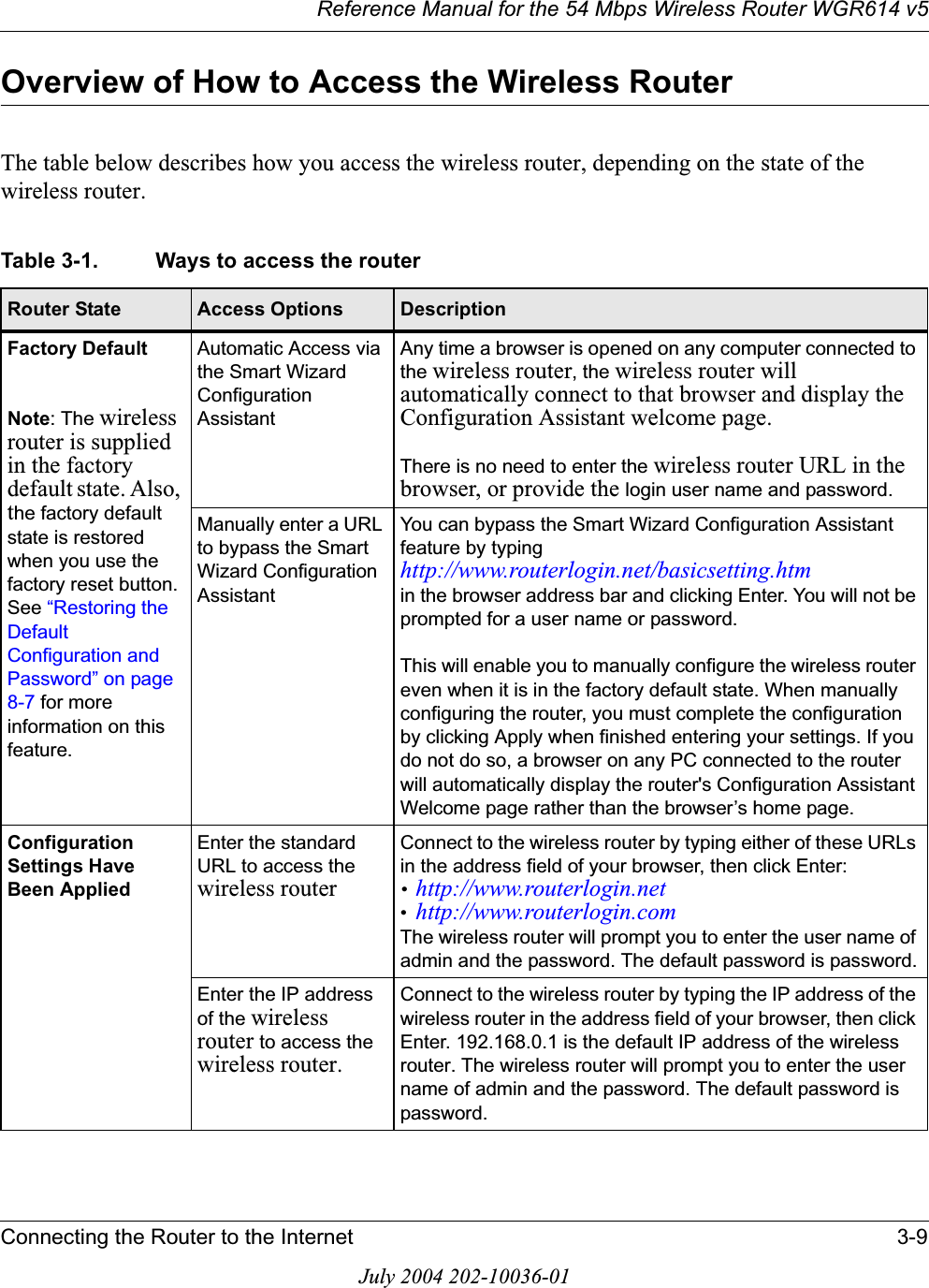 Reference Manual for the 54 Mbps Wireless Router WGR614 v5Connecting the Router to the Internet 3-9July 2004 202-10036-01Overview of How to Access the Wireless RouterThe table below describes how you access the wireless router, depending on the state of the wireless router.Table 3-1. Ways to access the routerRouter State Access Options DescriptionFactory DefaultNote: The wireless router is supplied in the factory default state. Also, the factory default state is restored when you use the factory reset button. See “Restoring the Default Configuration and Password” on page 8-7 for more information on this feature.Automatic Access via the Smart Wizard Configuration AssistantAny time a browser is opened on any computer connected to the wireless router, the wireless router will automatically connect to that browser and display the Configuration Assistant welcome page. There is no need to enter the wireless router URL in the browser, or provide the login user name and password.Manually enter a URL to bypass the Smart Wizard Configuration AssistantYou can bypass the Smart Wizard Configuration Assistant feature by typing http://www.routerlogin.net/basicsetting.htm in the browser address bar and clicking Enter. You will not be prompted for a user name or password.This will enable you to manually configure the wireless router even when it is in the factory default state. When manually configuring the router, you must complete the configuration by clicking Apply when finished entering your settings. If you do not do so, a browser on any PC connected to the router will automatically display the router&apos;s Configuration Assistant Welcome page rather than the browser’s home page.Configuration Settings Have Been AppliedEnter the standard URL to access the wireless routerConnect to the wireless router by typing either of these URLs in the address field of your browser, then click Enter:•http://www.routerlogin.net•http://www.routerlogin.comThe wireless router will prompt you to enter the user name of admin and the password. The default password is password.Enter the IP address of the wireless router to access the wireless router.Connect to the wireless router by typing the IP address of the wireless router in the address field of your browser, then click Enter. 192.168.0.1 is the default IP address of the wireless router. The wireless router will prompt you to enter the user name of admin and the password. The default password is password.