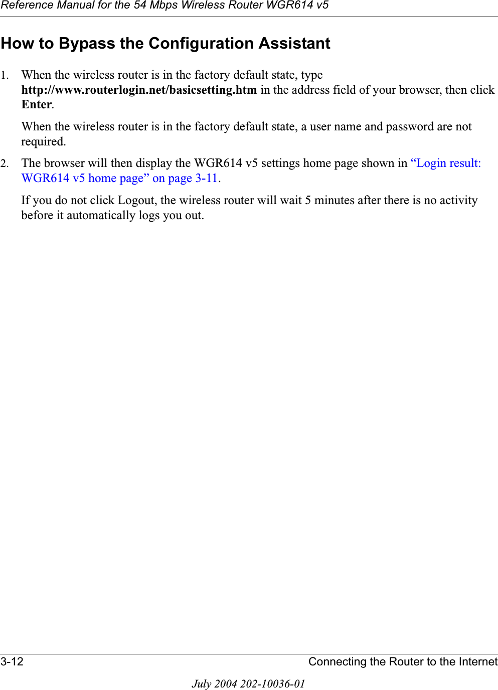 Reference Manual for the 54 Mbps Wireless Router WGR614 v53-12 Connecting the Router to the InternetJuly 2004 202-10036-01How to Bypass the Configuration Assistant1. When the wireless router is in the factory default state, type http://www.routerlogin.net/basicsetting.htm in the address field of your browser, then click Enter.When the wireless router is in the factory default state, a user name and password are not required.2. The browser will then display the WGR614 v5 settings home page shown in “Login result: WGR614 v5 home page” on page 3-11.If you do not click Logout, the wireless router will wait 5 minutes after there is no activity before it automatically logs you out.