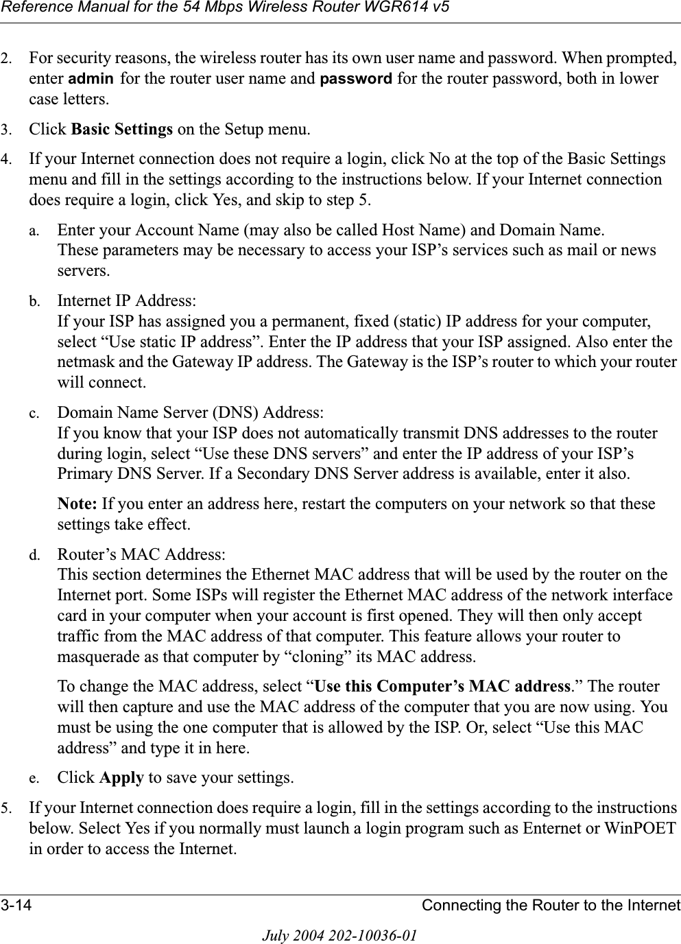 Reference Manual for the 54 Mbps Wireless Router WGR614 v53-14 Connecting the Router to the InternetJuly 2004 202-10036-012. For security reasons, the wireless router has its own user name and password. When prompted, enter admin for the router user name and password for the router password, both in lower case letters. 3. Click Basic Settings on the Setup menu. 4. If your Internet connection does not require a login, click No at the top of the Basic Settings menu and fill in the settings according to the instructions below. If your Internet connection does require a login, click Yes, and skip to step 5.a. Enter your Account Name (may also be called Host Name) and Domain Name. These parameters may be necessary to access your ISP’s services such as mail or news servers.b. Internet IP Address: If your ISP has assigned you a permanent, fixed (static) IP address for your computer, select “Use static IP address”. Enter the IP address that your ISP assigned. Also enter the netmask and the Gateway IP address. The Gateway is the ISP’s router to which your router will connect.c. Domain Name Server (DNS) Address: If you know that your ISP does not automatically transmit DNS addresses to the router during login, select “Use these DNS servers” and enter the IP address of your ISP’s Primary DNS Server. If a Secondary DNS Server address is available, enter it also.Note: If you enter an address here, restart the computers on your network so that these settings take effect.d. Router’s MAC Address: This section determines the Ethernet MAC address that will be used by the router on the Internet port. Some ISPs will register the Ethernet MAC address of the network interface card in your computer when your account is first opened. They will then only accept traffic from the MAC address of that computer. This feature allows your router to masquerade as that computer by “cloning” its MAC address. To change the MAC address, select “Use this Computer’s MAC address.” The router will then capture and use the MAC address of the computer that you are now using. You must be using the one computer that is allowed by the ISP. Or, select “Use this MAC address” and type it in here.e. Click Apply to save your settings.5. If your Internet connection does require a login, fill in the settings according to the instructions below. Select Yes if you normally must launch a login program such as Enternet or WinPOET in order to access the Internet.