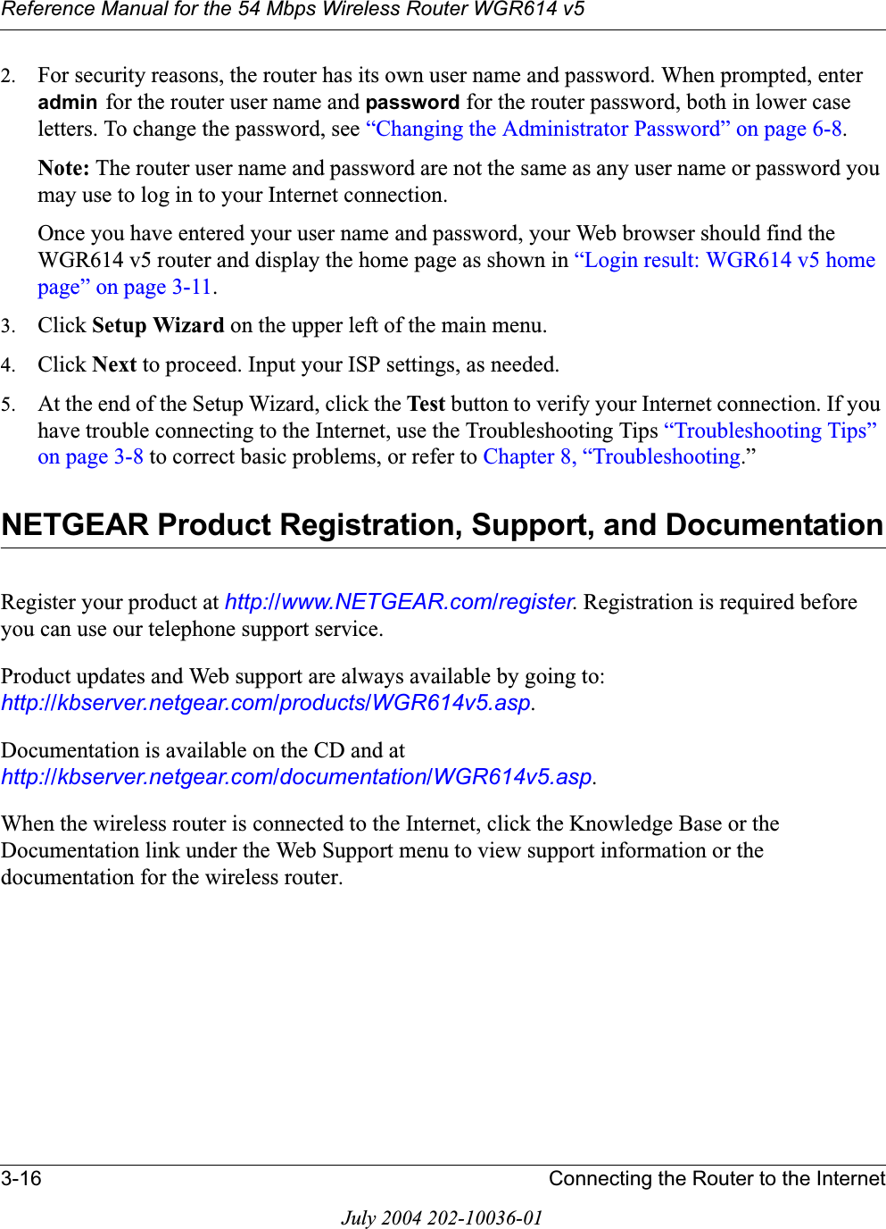 Reference Manual for the 54 Mbps Wireless Router WGR614 v53-16 Connecting the Router to the InternetJuly 2004 202-10036-012. For security reasons, the router has its own user name and password. When prompted, enter admin for the router user name and password for the router password, both in lower case letters. To change the password, see “Changing the Administrator Password” on page 6-8.Note: The router user name and password are not the same as any user name or password you may use to log in to your Internet connection.Once you have entered your user name and password, your Web browser should find the WGR614 v5 router and display the home page as shown in “Login result: WGR614 v5 home page” on page 3-11.3. Click Setup Wizard on the upper left of the main menu.4. Click Next to proceed. Input your ISP settings, as needed.5. At the end of the Setup Wizard, click the Test  button to verify your Internet connection. If you have trouble connecting to the Internet, use the Troubleshooting Tips “Troubleshooting Tips” on page 3-8 to correct basic problems, or refer to Chapter 8, “Troubleshooting.”NETGEAR Product Registration, Support, and DocumentationRegister your product at http://www.NETGEAR.com/register. Registration is required before you can use our telephone support service. Product updates and Web support are always available by going to: http://kbserver.netgear.com/products/WGR614v5.asp.Documentation is available on the CD and at http://kbserver.netgear.com/documentation/WGR614v5.asp.When the wireless router is connected to the Internet, click the Knowledge Base or the Documentation link under the Web Support menu to view support information or the documentation for the wireless router.