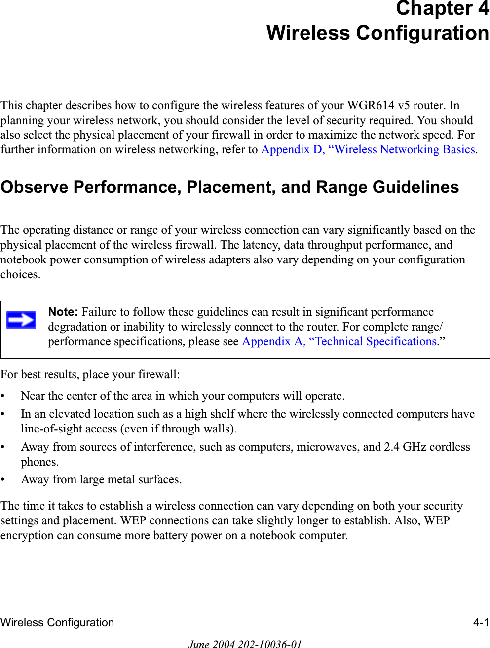 Wireless Configuration 4-1June 2004 202-10036-01Chapter 4Wireless ConfigurationThis chapter describes how to configure the wireless features of your WGR614 v5 router. In planning your wireless network, you should consider the level of security required. You should also select the physical placement of your firewall in order to maximize the network speed. For further information on wireless networking, refer to Appendix D, “Wireless Networking Basics.Observe Performance, Placement, and Range GuidelinesThe operating distance or range of your wireless connection can vary significantly based on the physical placement of the wireless firewall. The latency, data throughput performance, and notebook power consumption of wireless adapters also vary depending on your configuration choices.For best results, place your firewall:• Near the center of the area in which your computers will operate.• In an elevated location such as a high shelf where the wirelessly connected computers have line-of-sight access (even if through walls).• Away from sources of interference, such as computers, microwaves, and 2.4 GHz cordless phones.• Away from large metal surfaces.The time it takes to establish a wireless connection can vary depending on both your security settings and placement. WEP connections can take slightly longer to establish. Also, WEP encryption can consume more battery power on a notebook computer.Note: Failure to follow these guidelines can result in significant performance degradation or inability to wirelessly connect to the router. For complete range/performance specifications, please see Appendix A, “Technical Specifications.”