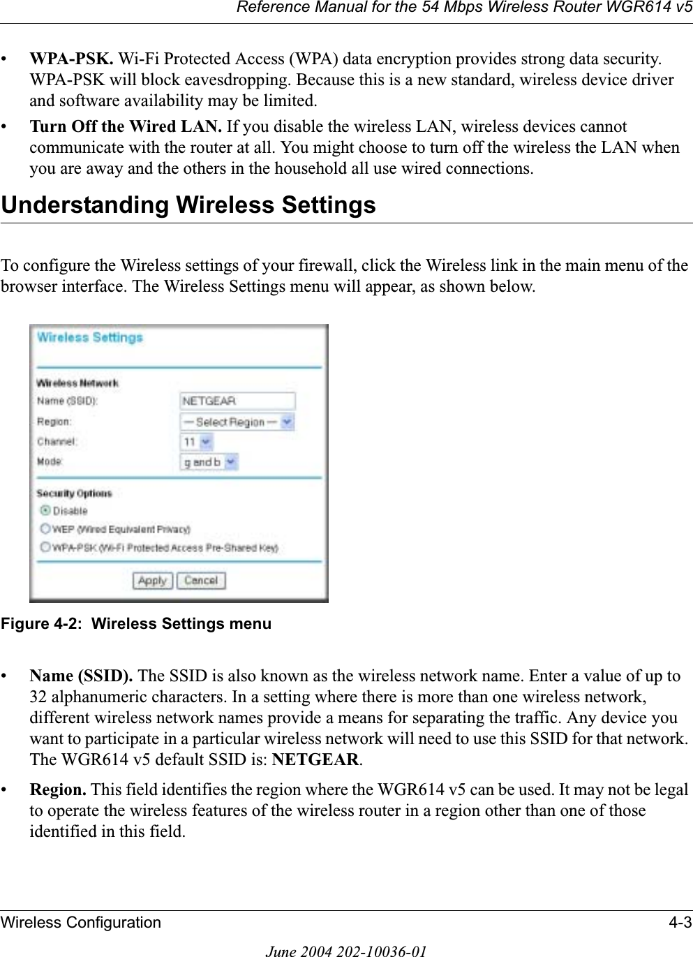 Reference Manual for the 54 Mbps Wireless Router WGR614 v5Wireless Configuration 4-3June 2004 202-10036-01•WPA-PSK. Wi-Fi Protected Access (WPA) data encryption provides strong data security. WPA-PSK will block eavesdropping. Because this is a new standard, wireless device driver and software availability may be limited. •Turn Off the Wired LAN. If you disable the wireless LAN, wireless devices cannot communicate with the router at all. You might choose to turn off the wireless the LAN when you are away and the others in the household all use wired connections.Understanding Wireless SettingsTo configure the Wireless settings of your firewall, click the Wireless link in the main menu of the browser interface. The Wireless Settings menu will appear, as shown below.Figure 4-2:  Wireless Settings menu•Name (SSID). The SSID is also known as the wireless network name. Enter a value of up to 32 alphanumeric characters. In a setting where there is more than one wireless network, different wireless network names provide a means for separating the traffic. Any device you want to participate in a particular wireless network will need to use this SSID for that network. The WGR614 v5 default SSID is: NETGEAR.•Region. This field identifies the region where the WGR614 v5 can be used. It may not be legal to operate the wireless features of the wireless router in a region other than one of those identified in this field.