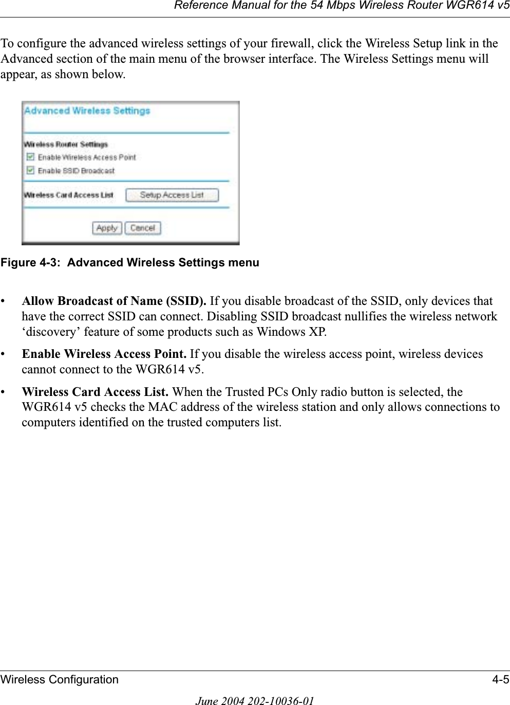 Reference Manual for the 54 Mbps Wireless Router WGR614 v5Wireless Configuration 4-5June 2004 202-10036-01To configure the advanced wireless settings of your firewall, click the Wireless Setup link in the Advanced section of the main menu of the browser interface. The Wireless Settings menu will appear, as shown below.Figure 4-3:  Advanced Wireless Settings menu•Allow Broadcast of Name (SSID). If you disable broadcast of the SSID, only devices that have the correct SSID can connect. Disabling SSID broadcast nullifies the wireless network ‘discovery’ feature of some products such as Windows XP.•Enable Wireless Access Point. If you disable the wireless access point, wireless devices cannot connect to the WGR614 v5. •Wireless Card Access List. When the Trusted PCs Only radio button is selected, the WGR614 v5 checks the MAC address of the wireless station and only allows connections to computers identified on the trusted computers list. 