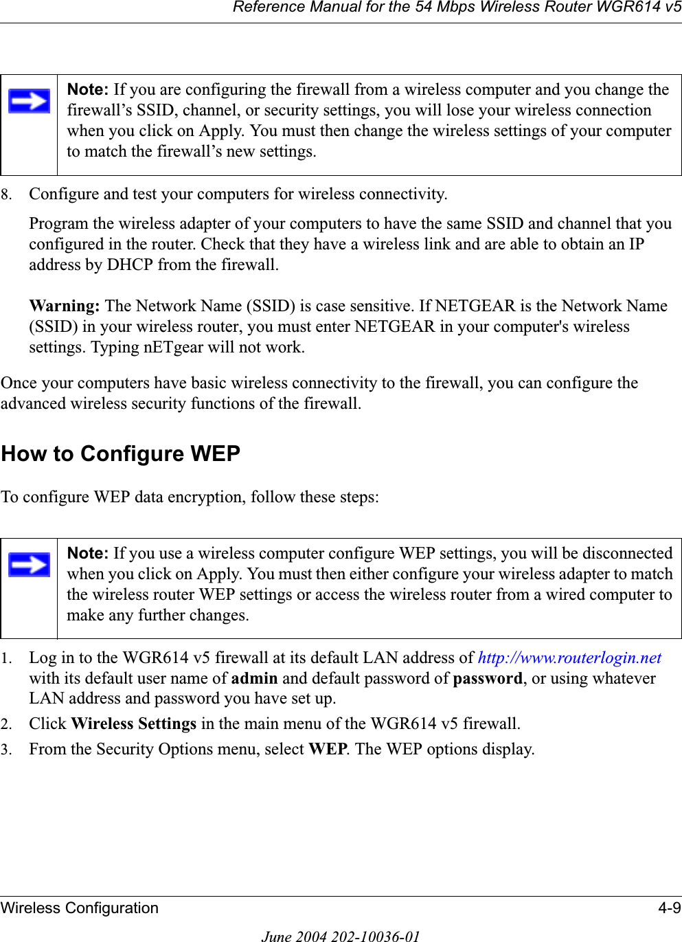 Reference Manual for the 54 Mbps Wireless Router WGR614 v5Wireless Configuration 4-9June 2004 202-10036-018. Configure and test your computers for wireless connectivity.Program the wireless adapter of your computers to have the same SSID and channel that you configured in the router. Check that they have a wireless link and are able to obtain an IP address by DHCP from the firewall.Warning: The Network Name (SSID) is case sensitive. If NETGEAR is the Network Name (SSID) in your wireless router, you must enter NETGEAR in your computer&apos;s wireless settings. Typing nETgear will not work.Once your computers have basic wireless connectivity to the firewall, you can configure the advanced wireless security functions of the firewall.How to Configure WEPTo configure WEP data encryption, follow these steps:1. Log in to the WGR614 v5 firewall at its default LAN address of http://www.routerlogin.netwith its default user name of admin and default password of password, or using whatever LAN address and password you have set up.2. Click Wireless Settings in the main menu of the WGR614 v5 firewall. 3. From the Security Options menu, select WEP. The WEP options display.Note: If you are configuring the firewall from a wireless computer and you change the firewall’s SSID, channel, or security settings, you will lose your wireless connection when you click on Apply. You must then change the wireless settings of your computer to match the firewall’s new settings.Note: If you use a wireless computer configure WEP settings, you will be disconnected when you click on Apply. You must then either configure your wireless adapter to match the wireless router WEP settings or access the wireless router from a wired computer to make any further changes.