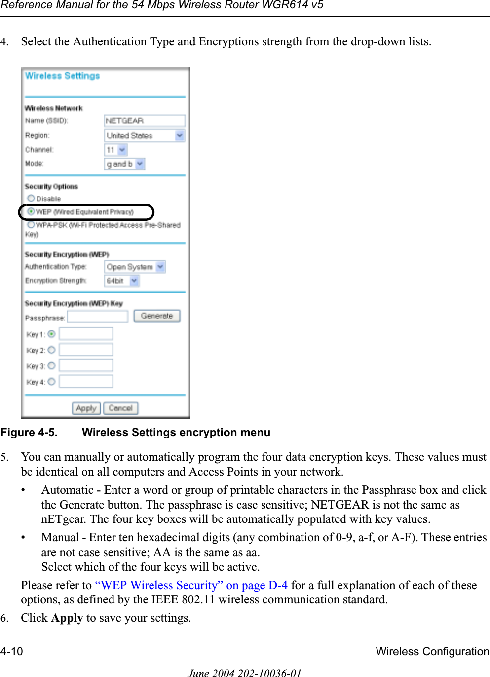 Reference Manual for the 54 Mbps Wireless Router WGR614 v54-10 Wireless ConfigurationJune 2004 202-10036-014. Select the Authentication Type and Encryptions strength from the drop-down lists.Figure 4-5. Wireless Settings encryption menu5. You can manually or automatically program the four data encryption keys. These values must be identical on all computers and Access Points in your network.• Automatic - Enter a word or group of printable characters in the Passphrase box and click the Generate button. The passphrase is case sensitive; NETGEAR is not the same as nETgear. The four key boxes will be automatically populated with key values.• Manual - Enter ten hexadecimal digits (any combination of 0-9, a-f, or A-F). These entries are not case sensitive; AA is the same as aa.Select which of the four keys will be active.Please refer to “WEP Wireless Security” on page D-4 for a full explanation of each of these options, as defined by the IEEE 802.11 wireless communication standard.6. Click Apply to save your settings.