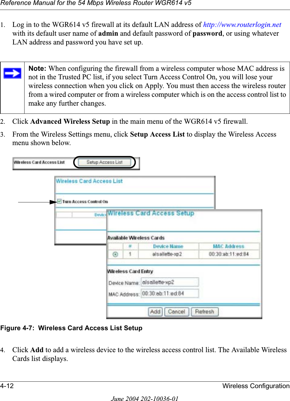 Reference Manual for the 54 Mbps Wireless Router WGR614 v54-12 Wireless ConfigurationJune 2004 202-10036-011. Log in to the WGR614 v5 firewall at its default LAN address of http://www.routerlogin.netwith its default user name of admin and default password of password, or using whatever LAN address and password you have set up.2. Click Advanced Wireless Setup in the main menu of the WGR614 v5 firewall.3. From the Wireless Settings menu, click Setup Access List to display the Wireless Access menu shown below.Figure 4-7:  Wireless Card Access List Setup4. Click Add to add a wireless device to the wireless access control list. The Available Wireless Cards list displays.Note: When configuring the firewall from a wireless computer whose MAC address is not in the Trusted PC list, if you select Turn Access Control On, you will lose your wireless connection when you click on Apply. You must then access the wireless router from a wired computer or from a wireless computer which is on the access control list to make any further changes.