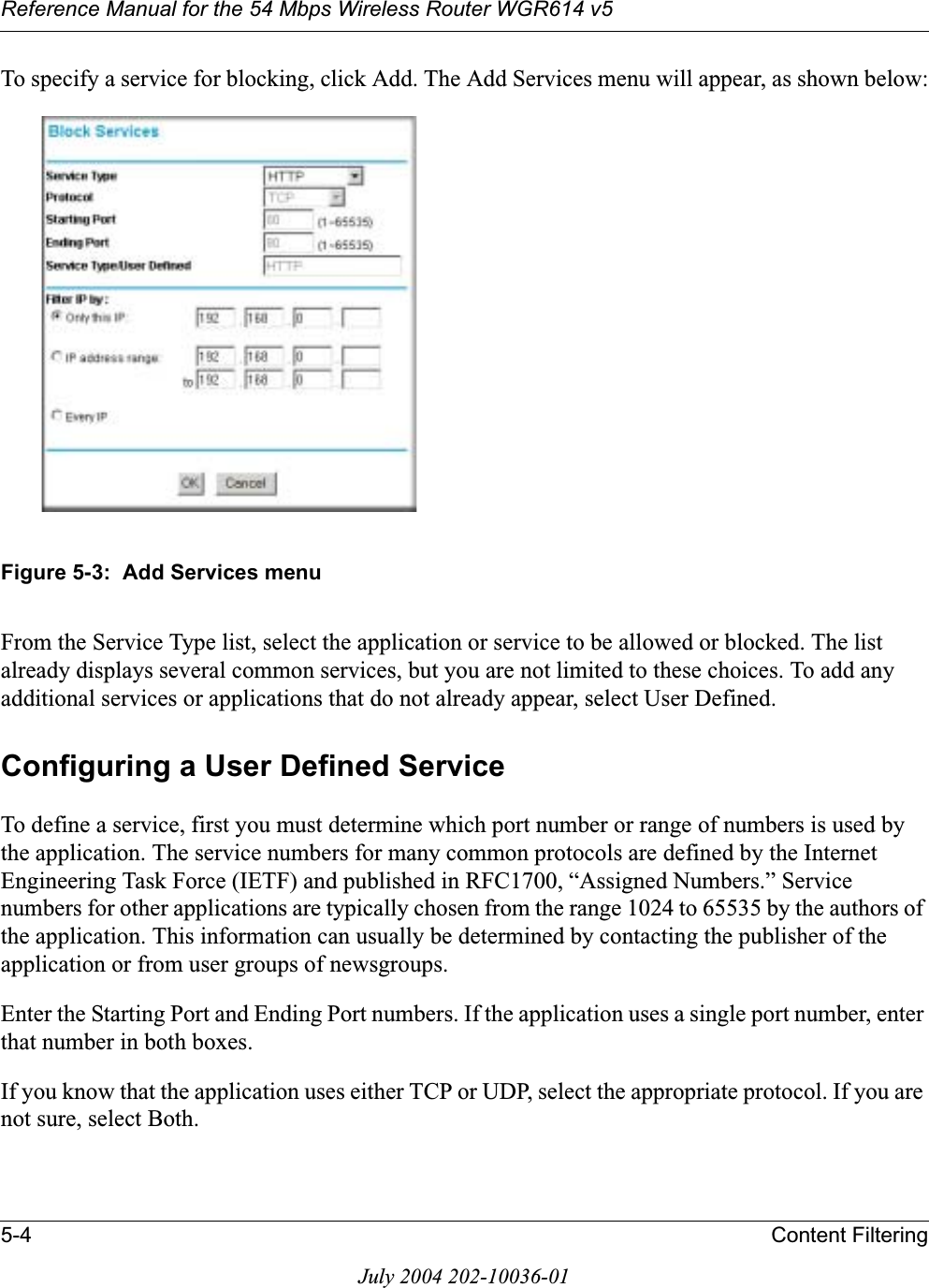 Reference Manual for the 54 Mbps Wireless Router WGR614 v55-4 Content FilteringJuly 2004 202-10036-01To specify a service for blocking, click Add. The Add Services menu will appear, as shown below:Figure 5-3:  Add Services menuFrom the Service Type list, select the application or service to be allowed or blocked. The list already displays several common services, but you are not limited to these choices. To add any additional services or applications that do not already appear, select User Defined.Configuring a User Defined ServiceTo define a service, first you must determine which port number or range of numbers is used by the application. The service numbers for many common protocols are defined by the Internet Engineering Task Force (IETF) and published in RFC1700, “Assigned Numbers.” Service numbers for other applications are typically chosen from the range 1024 to 65535 by the authors of the application. This information can usually be determined by contacting the publisher of the application or from user groups of newsgroups.Enter the Starting Port and Ending Port numbers. If the application uses a single port number, enter that number in both boxes.If you know that the application uses either TCP or UDP, select the appropriate protocol. If you are not sure, select Both.