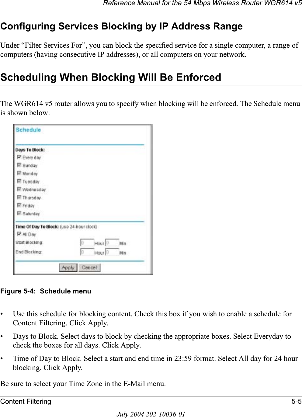 Reference Manual for the 54 Mbps Wireless Router WGR614 v5Content Filtering 5-5July 2004 202-10036-01Configuring Services Blocking by IP Address RangeUnder “Filter Services For”, you can block the specified service for a single computer, a range of computers (having consecutive IP addresses), or all computers on your network.Scheduling When Blocking Will Be EnforcedThe WGR614 v5 router allows you to specify when blocking will be enforced. The Schedule menu is shown below:Figure 5-4:  Schedule menu• Use this schedule for blocking content. Check this box if you wish to enable a schedule for Content Filtering. Click Apply.• Days to Block. Select days to block by checking the appropriate boxes. Select Everyday to check the boxes for all days. Click Apply.• Time of Day to Block. Select a start and end time in 23:59 format. Select All day for 24 hour blocking. Click Apply.Be sure to select your Time Zone in the E-Mail menu.