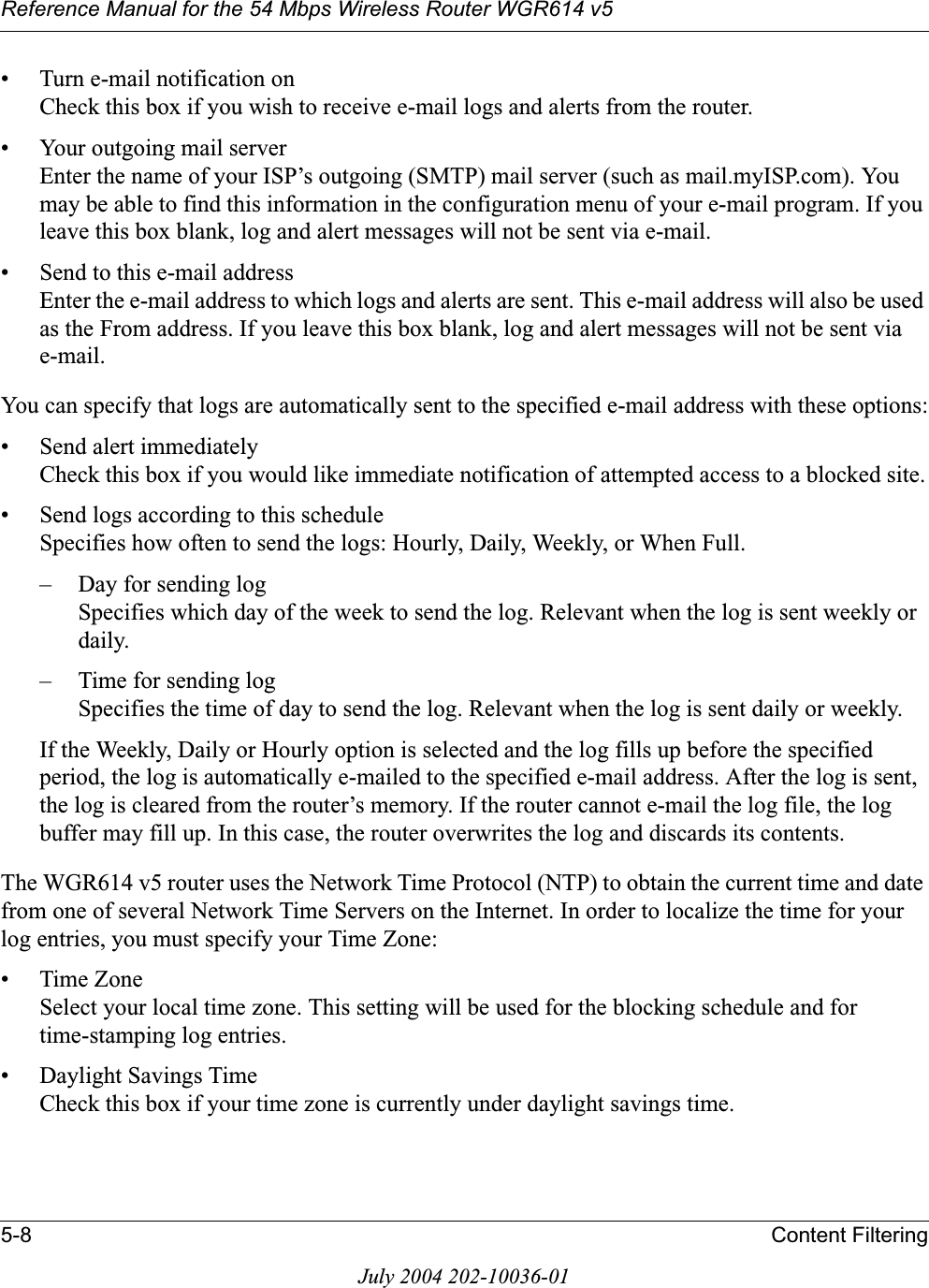 Reference Manual for the 54 Mbps Wireless Router WGR614 v55-8 Content FilteringJuly 2004 202-10036-01• Turn e-mail notification onCheck this box if you wish to receive e-mail logs and alerts from the router.• Your outgoing mail server Enter the name of your ISP’s outgoing (SMTP) mail server (such as mail.myISP.com). You may be able to find this information in the configuration menu of your e-mail program. If you leave this box blank, log and alert messages will not be sent via e-mail.• Send to this e-mail address Enter the e-mail address to which logs and alerts are sent. This e-mail address will also be used as the From address. If you leave this box blank, log and alert messages will not be sent via e-mail.You can specify that logs are automatically sent to the specified e-mail address with these options:• Send alert immediatelyCheck this box if you would like immediate notification of attempted access to a blocked site.• Send logs according to this scheduleSpecifies how often to send the logs: Hourly, Daily, Weekly, or When Full. – Day for sending logSpecifies which day of the week to send the log. Relevant when the log is sent weekly or daily.– Time for sending log Specifies the time of day to send the log. Relevant when the log is sent daily or weekly.If the Weekly, Daily or Hourly option is selected and the log fills up before the specified period, the log is automatically e-mailed to the specified e-mail address. After the log is sent, the log is cleared from the router’s memory. If the router cannot e-mail the log file, the log buffer may fill up. In this case, the router overwrites the log and discards its contents.The WGR614 v5 router uses the Network Time Protocol (NTP) to obtain the current time and date from one of several Network Time Servers on the Internet. In order to localize the time for your log entries, you must specify your Time Zone:•Time ZoneSelect your local time zone. This setting will be used for the blocking schedule and for time-stamping log entries.• Daylight Savings TimeCheck this box if your time zone is currently under daylight savings time.