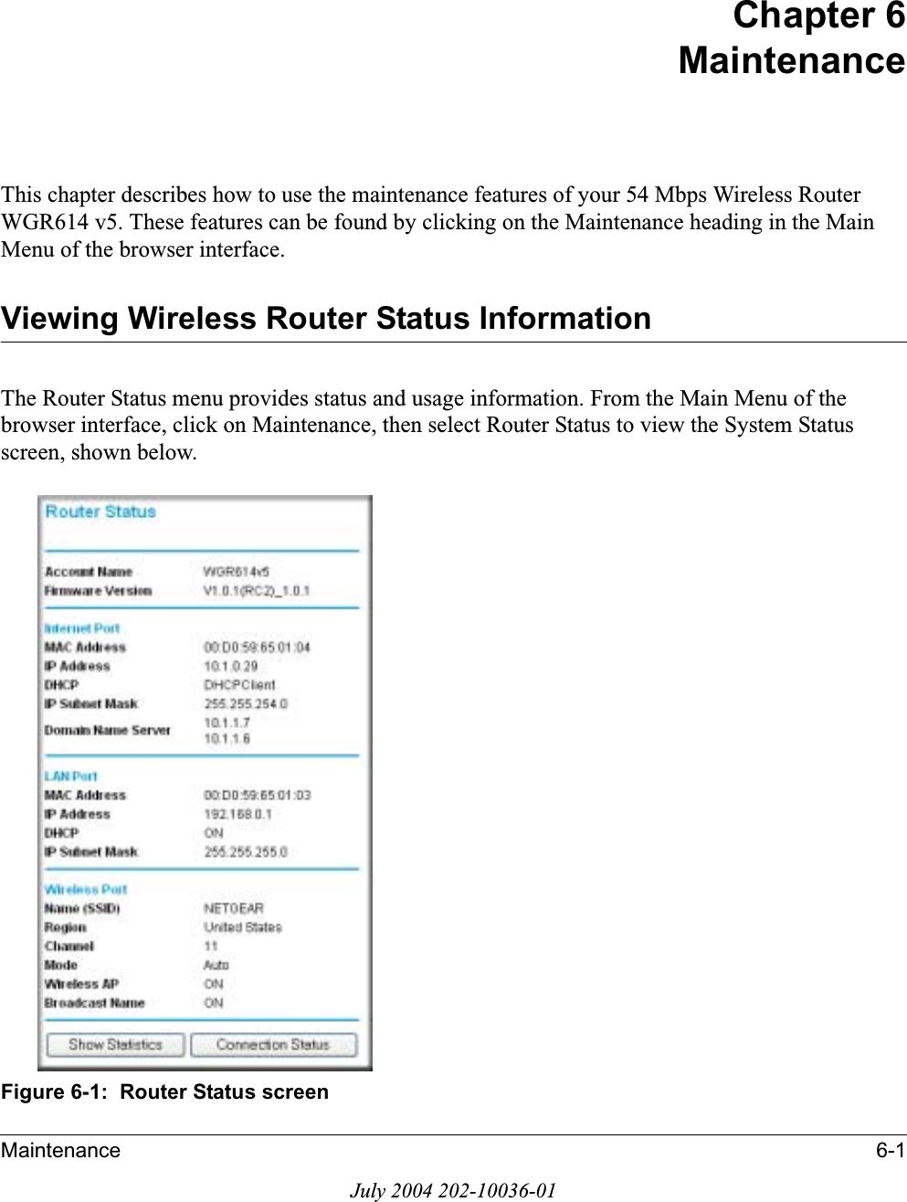 Maintenance 6-1July 2004 202-10036-01Chapter 6MaintenanceThis chapter describes how to use the maintenance features of your 54 Mbps Wireless Router WGR614 v5. These features can be found by clicking on the Maintenance heading in the Main Menu of the browser interface.Viewing Wireless Router Status InformationThe Router Status menu provides status and usage information. From the Main Menu of the browser interface, click on Maintenance, then select Router Status to view the System Status screen, shown below.Figure 6-1:  Router Status screen