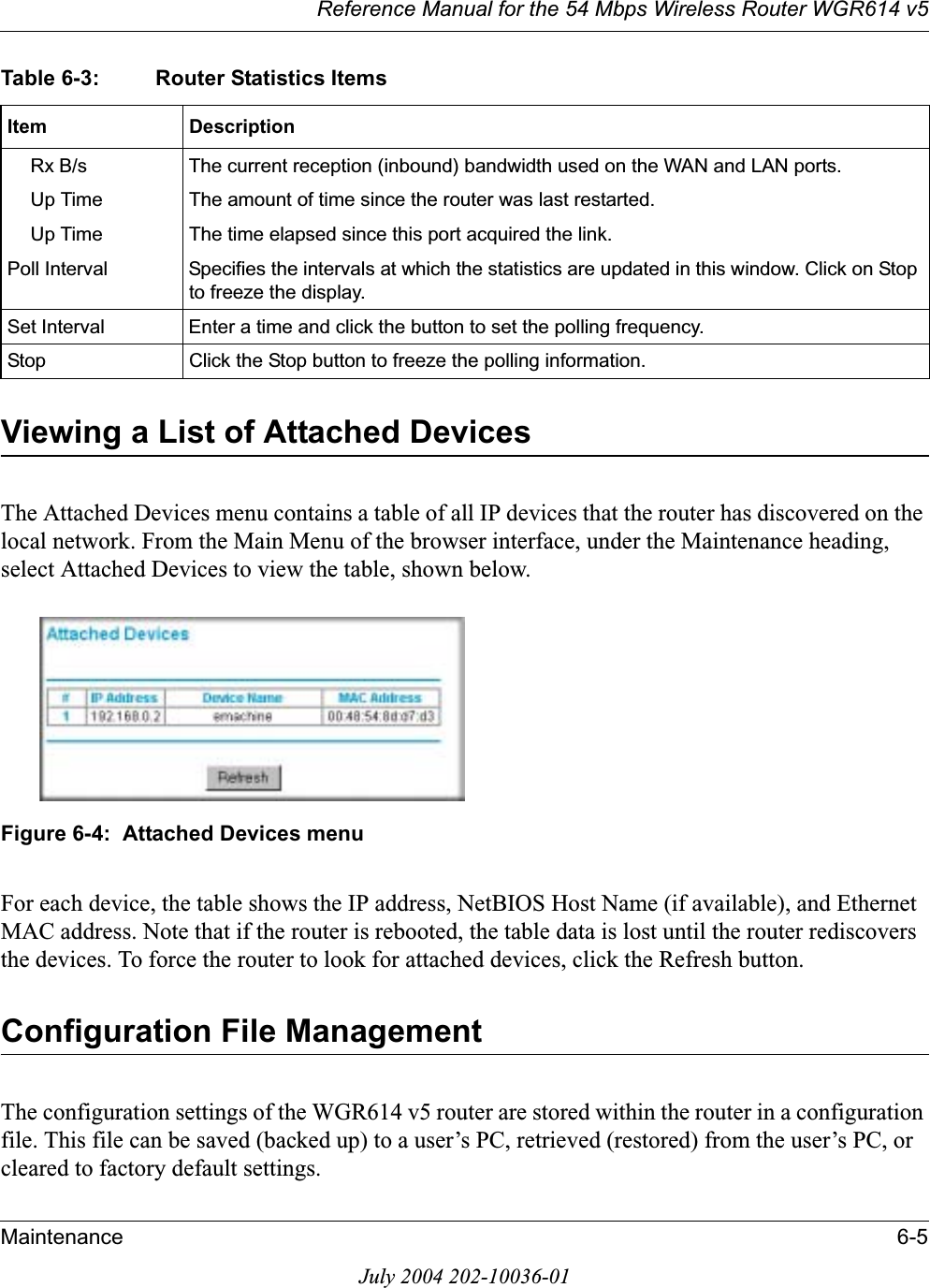 Reference Manual for the 54 Mbps Wireless Router WGR614 v5Maintenance 6-5July 2004 202-10036-01Viewing a List of Attached DevicesThe Attached Devices menu contains a table of all IP devices that the router has discovered on the local network. From the Main Menu of the browser interface, under the Maintenance heading, select Attached Devices to view the table, shown below.Figure 6-4:  Attached Devices menuFor each device, the table shows the IP address, NetBIOS Host Name (if available), and Ethernet MAC address. Note that if the router is rebooted, the table data is lost until the router rediscovers the devices. To force the router to look for attached devices, click the Refresh button.Configuration File ManagementThe configuration settings of the WGR614 v5 router are stored within the router in a configuration file. This file can be saved (backed up) to a user’s PC, retrieved (restored) from the user’s PC, or cleared to factory default settings.Rx B/s The current reception (inbound) bandwidth used on the WAN and LAN ports.Up Time The amount of time since the router was last restarted.Up Time The time elapsed since this port acquired the link.Poll Interval Specifies the intervals at which the statistics are updated in this window. Click on Stop to freeze the display.Set Interval Enter a time and click the button to set the polling frequency.Stop Click the Stop button to freeze the polling information.Table 6-3: Router Statistics ItemsItem Description